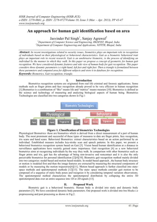 IOSR Journal of Computer Engineering (IOSR-JCE)
e-ISSN: 2278-0661, p- ISSN: 2278-8727Volume 10, Issue 3 (Mar. - Apr. 2013), PP 43-47
www.iosrjournals.org
www.iosrjournals.org 43 | Page
An approach for human gait identification based on area
Jasvinder Pal Singh1
, Sanjay Agrawal2
1
Department of Computer Science and Engineering, RKDFIST, Bhopal, India
2
Department of Computer Engineering and Applications, NITTTR, Bhopal, India
Abstract: In recent investigations related to security issues, biometrics plays an important role in recognition
of individuals based on their physiological or behavioral characteristics. Gait as a biometric behavioral trait
plays an important role in recent research. Gait is an unobtrusive biometric, is the process of identifying an
individual by the manner in which they walk. In this paper we propose a concept of geometric for human gait
recognition. We have considered dynamic features and side view of human body for gait recognition. This paper
considers three dynamic parameters i.e right hand, left feet and right feet. Then a triangle is formulated between
these parameters and computed area for different subjects and store it in database for recognition.
Keywords: Biometrics, Gait recognition, triangle.
I. Introduction
Biometrics recognition systems are originated from real life criminal and forensic applications. Some
methods such as finger prints and face recognition already proved to be very efficient in human recognition
[1].Biometrics is a combination of “Bio” means life and “metrics” means measure [10]. Biometrics is defined as
the science and technology of measuring and analyzing biological aspects of human being. Biometrics
Technologies are classified into two categories shown in Fig.1:
Figure 1. Classification of biometrics Technologies
Physiological Biometrics: these are biometrics which is derived from a direct measurement of a part of human
body. The most prominent and successful of these types of measures to date are finger prints, face recognition,
iris scans and hand scans. Behavioral Biometrics: extract characteristics based on an action performed by an
individual. Established measure includes key-stroke scan and speech patterns. In this paper, we present a
behavioral biometrics recognition system based on Gait [5]. Vision based human identification at a distance in
surveillance applications have recently gained more importance. Gait recognition [6] as a new behavioral
biometrics aims at recognizing individuals by the way they walk. In comparison with other biometrics such as
finger prints and iris, gait has the advantage of being non-invasive and noncontact and it is also the only
perceivable biometrics for personal identification [2][4][10]. Biometric gait recognition method mainly divided
into two categories: model based and motion based models. In model based approach , the human body structure
or motion is modeled first and then the image features are extracted by measuring the structural components of
models or by measuring the motion trajectories[6][11]. Motion based approach is further classified into state-
space methods and spatiotemporal methods [12][13]. The state- space methods consider gait motion to be
composed of a sequence of static body poses and recognize it by considering temporal variation observations.
The spatiotemporal method characterizes the spatiotemporal distribution by collapsing the entire 3D
spatiotemporal data over an entire sequence into 1D or 2D signals [13].
II. Proposed Work
Biometric gait is a behavioral biometric. Human body is divided into static and dynamic body
parameters [5]. We have considered dynamic body parameters. Our proposed work is divided into two blocks i.e
preprocessing and post processing as shown in Fig.2.
 