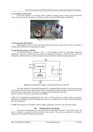 PIC Microcontroller & PC Based Multi Sensors Artificial Intelligent Technique...
DOI: 10.9790/2834-10344552 www.iosrjournals.org 47 | Page
2. Gas chamber & gases used:
Gas sensors chamber is of internal volume 1200cm3 excluding sensor, heater circuit, and heating
system. Gases used for the experiment are Methane, Carbon monoxide, LPG (Propane and Butane).
Fig. (3) Glass Gas Chamber
3. Microcontroller (PIC16F877).
Microcontroller is used to sense the analog voltage from the gas sensors & to convert into digital. It
transmits data serially to PC for processing & analysis.
4. Programmable resistor (AD5246).
The AD5246 provides a compact 2 mm × 2.1 mm packaged solution for 128-position adjustment
applications. This device performs the same electronic adjustment function as a variable resistor. These low
temperature coefficient devices are ideal for high accuracy and stability variable resistance adjustments.
Fig. (4) Functional Block diagram of Programmable Resistor AD5246
The wiper settings are controllable through the I2
C compatible digital interface, which can also be used
to read back the present wiper register control word. The resistance between the wiper and either end point of
the fixed resistor varies linearly with respect to the digital code transferred into the latch.
Resistor variation is done in our system by using AD5246.
5. PC: PC of configuration Pentium(R) Dual core CPU, 2.30 GHz processor is used for Data processing &
identification. Docklight & MATLAB Application software are installed on PC for data collection, processing
and Gas identification
7. LCD: 20x4 character LCD module is used to display temperature, resistance value and sensor output.
III. Working Of System Model
All sensors are connected as an array and covered by a chamber which has "in" and "outlet" ports. The
input of chamber is connected with the out knob of gas canister. All sensors are subjected to variation in
temperatures from ambient temperatures and above.
 