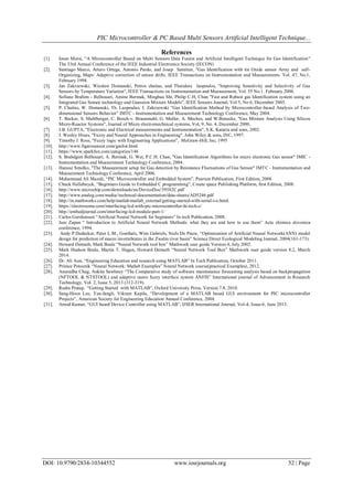 PIC Microcontroller & PC Based Multi Sensors Artificial Intelligent Technique...
DOI: 10.9790/2834-10344552 www.iosrjournals.org 52 | Page
References
[1]. Imon Morsi, “A Microcontroller Based on Multi Sensors Data Fusion and Artificial Intelligent Technique for Gas Identification”
The 33rd Annual Conference of the IEEE Industrial Electronics Society (IECON)
[2]. Santiago Marco, Arturo Ortega, Antonio Pardo, and Josep Samitier, "Gas Identification with tin Oxide sensor Array and self-
Organizing, Maps: Adaptive correction of sensor drifts. IEEE Transactions on Instrumentation and Measurements. Vol. 47, No.1,
February 1998.
[3]. Jan Zakrzewski, Wieslaw Domanski, Petros chaitas, and Theodore laopoulos, "Improving Sensitivity and Selectivity of Gas
Sensors by Temperature Variation", IEEE Transactions on Instrumentation and Measurement, Vol. 55 No.1. February 2006.
[4]. Sofiane Brahim - Belhouari, Amine Bermak, Minghua Shi, Philip C.H, Chan "Fast and Robust gas Identification system using an
Integrated Gas Sensor technology and Gaussion Mixture Models", IEEE Sensors Journal, Vol 5, No 6, December 2005.
[5]. P. Chaitas, W. Domanski, Th. Laopoulus, J. Zakrzewski “Gas Identification Method by Microcontroller-based Analysis of Two-
dimensional Sensors Behavior” IMTC - Instrumentation and Measurement Technology Conference, May 2004.
[6]. T. Becker, S. Muhlberger, C. Bosch-v. Braunmuhl, G. Muller, A. Meches, and W.Benecke, "Gas Mixture Analysis Using Silicon
Micro-Reactor Systems", Journal of Micro electromechnical systems, Vol, 9, No. 4, December 2000..
[7]. J.B. GUPTA, "Electronic and Electrical measurements and Instrumentation", S.K. Kataria and sons, 2002.
[8]. J. Wesley Hines, "Fuzzy and Neural Approaches in Engineering". John Wiley & sons, INC, 1997.
[9]. Timothy J. Ross, "Fuzzy logic with Engineering Applications", McGraw-Hill, Inc, 1995
[10]. http://www.figarosensor.com/gaslist.html
[11]. https://www.sparkfun.com/categories/146
[12]. S. Brahdgim Belhouari, A. Bermak, G. Wei, P.C.H. Chan, "Gas Identification Algorithms for micro electronic Gas sensor" IMIC -
Instrumentation and Measurement Technology Conference, 2004.
[13]. Hanusz Smulko, "The Measurement setup for Gas detection by Resistance Fluctuations of Gas Sensor" IMTC - Instrumentation and
Measurement Technology Conference, April 2006.
[14]. Muhammad Ali Mazidi, “PIC Microcontroller and Embedded System”, Pearson Publication, First Edition, 2008.
[15]. Chuck Hellebuyck, “Beginners Guide to Embedded C programming”, Create space Publishing Platform, first Edition, 2008.
[16]. http://www.microchip.com/downloads/en/DeviceDoc/39582C.pdf
[17]. http://www.analog.com/media//technical-documentation/data-sheets/AD5246.pdf
[18]. http://in.mathworks.com/help/matlab/matlab_external/getting-started-with-serial-i-o.html.
[19]. https://electrosome.com/interfacing-lcd-with-pic-microcontroller-hi-tech-c/
[20]. http://embedjournal.com/interfacing-lcd-module-part-1/
[21]. Carlos Gershenson “Artificial Neural Network for beginners” In tech Publication, 2008.
[22]. Jure Zupan “ Introduction to Artificial Neural Network Methods: what they are and how to use them” Acta chimica slovenica
conference, 1994.
[23]. Andy P.Dedecker, Peter L.M., Goethals, Wim Gabriels, Niels De Pauw, “Optimization of Artificial Neural Network(ANN) model
design for prediction of macro invertebrates in the Zwalm river basin” Science Direct Ecological Modeling Journal, 2004(161-173).
[24]. Howard Demuth, Mark Beale “Neural Network tool box” Mathwork user guide Version 4, July 2002.
[25]. Mark Hudson Beale, Martin T. Hagan, Howard Demuth “Neural Network Tool Box” Mathwork user guide version 8.2, March
2014.
[26]. Dr. Ali Assi, “Engineering Education and research using MATLAB” In Tech Publication, October 2011.
[27]. Primoz Potocnik “Neural Network: Matlab Examples” Neural Network course(practical Examples), 2012.
[28]. Anuradha Chug, Ankita Sawhney “The Comparative study of software maintenance forecasting analysis based on backpropagation
(NFTOOL & NTSTOOL) and adaptive nuero fuzzy interface system ANFIS” International journal of Advancement in Research
Technology, Vol. 2, Issue 5, 2013 (312-319).
[29]. Rudra Pratap, “Getting Started with MATLAB”, Oxford University Press, Version 7.8, 2010.
[30]. Sang-Hoon Lee, Yan-fangli, Vikram Kapila, “Development of a MATLAB based GUI environment for PIC microcontroller
Projects”, American Society for Engineering Education Annual Conference, 2004.
[31]. Amod Kumar, “GUI based Device Controller using MATLAB”, IJSER International Journal, Vol-4, Issue-6, June 2013.
 