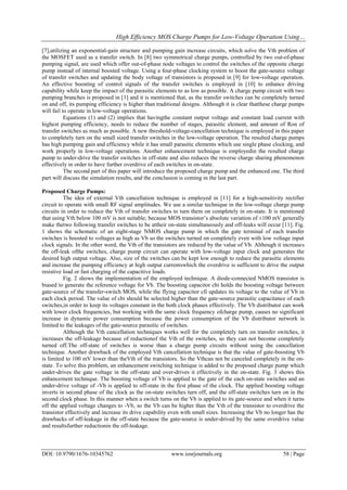 High Efficiency MOS Charge Pumps for Low-Voltage Operation Using…
DOI: 10.9790/1676-10345762 www.iosrjournals.org 58 | Page
[7],utilizing an exponential-gain structure and pumping gain increase circuits, which solve the Vth problem of
the MOSFET used as a transfer switch. In [8] two symmetrical charge pumps, controlled by two out-of-phase
pumping signal, are used which offer out-of-phase node voltages to control the switches of the opposite charge
pump instead of internal boosted voltage. Using a four-phase clocking system to boost the gate-source voltage
of transfer switches and updating the body voltage of transistors is proposed in [9] for low-voltage operation.
An effective boosting of control signals of the transfer switches is employed in [10] to enhance driving
capability while keep the impact of the parasitic elements to as low as possible. A charge pump circuit with two
pumping branches is proposed in [1] and it is mentioned that, as the transfer switches can be completely turned
on and off, its pumping efficiency is higher than traditional designs. Although it is clear thatthese charge pumps
will fail to operate in low-voltage operations.
Equations (1) and (2) implies that havingthe constant output voltage and constant load current with
highest pumping efficiency, needs to reduce the number of stages, parasitic element, and amount of Ron of
transfer switches as much as possible. A new threshold-voltage-cancellation technique is employed in this paper
to completely turn on the small sized transfer switches in the low-voltage operation. The resulted charge pumps
has high pumping gain and efficiency while it has small parasitic elements which use single phase clocking, and
work properly in low-voltage operations. Another enhancement technique is employedin the resulted charge
pump to under-drive the transfer switches in off-state and also reduces the reverse charge sharing phenomenon
effectively in order to have further overdrive of each switches in on-state.
The second part of this paper will introduce the proposed charge pump and the enhanced one. The third
part will discuss the simulation results, and the conclusion is coming in the last part.
Proposed Charge Pumps:
The idea of external Vth cancellation technique is employed in [11] for a high-sensitivity rectifier
circuit to operate with small RF signal amplitudes. We use a similar technique in the low-voltage charge pump
circuits in order to reduce the Vth of transfer switches to turn them on completely in on-state. It is mentioned
that using Vth below 100 mV is not suitable; because MOS transistor’s absolute variation of ±100 mV generally
make thetwo following transfer switches to be attheir on-state simultaneously and off-leaks will occur [11]. Fig.
1 shows the schematic of an eight-stage NMOS charge pump in which the gate terminal of each transfer
switches is boosted to voltages as high as Vb so the switches turned on completely even with low voltage input
clock signals. In the other word, the Vth of the transistors are reduced by the value of Vb. Although it increases
the off-leak ofthe switches, charge pump circuit can operate with low-voltage input clock and generates the
desired high output voltage. Also, size of the switches can be kept low enough to reduce the parasitic elements
and increase the pumping efficiency at high output currentswhich the overdrive is sufficient to drive the output
resistive load or fast charging of the capacitive loads.
Fig. 2 shows the implementation of the employed technique. A diode-connected NMOS transistor is
biased to generate the reference voltage for Vb. The boosting capacitor cbi holds the boosting voltage between
gate-source of the transfer-switch MOS, while the flying capacitor cfi updates its voltage to the value of Vb in
each clock period. The value of cbi should be selected higher than the gate-source parasitic capacitance of each
switches,in order to keep its voltages constant in the both clock phases effectively. The Vb distributor can work
with lower clock frequencies, but working with the same clock frequency ofcharge pump, causes no significant
increase in dynamic power consumption because the power consumption of the Vb distributor network is
limited to the leakages of the gate-source parasitic of switches.
Although the Vth cancellation techniques works well for the completely turn on transfer switches, it
increases the off-leakage because of reductionof the Vth of the switches, so they can not become completely
turned off.The off-state of switches is worse than a charge pump circuits without using the cancellation
technique. Another drawback of the employed Vth cancellation technique is that the value of gate-boosting Vb
is limited to 100 mV lower than theVth of the transistors. So the Vthcan not be canceled completely in the on-
state. To solve this problem, an enhancement switching technique is added to the proposed charge pump which
under-drives the gate voltage in the off-state and over-drives it effectively in the on-state. Fig. 3 shows this
enhancement technique. The boosting voltage of Vb is applied to the gate of the each on-state switches and an
under-drive voltage of -Vb is applied to off-state in the first phase of the clock. The applied boosting voltage
inverts in second phase of the clock as the on-state switches turn off, and the off-state switches turn on in the
second clock phase. In this manner when a switch turns on the Vb is applied to its gate-source and when it turns
off the applied voltage changes to -Vb, so the Vb can be higher than the Vth of the transistor to overdrive the
transistor effectively and increase its drive capability even with small sizes. Increasing the Vb no longer has the
drawbacks of off-leakage in the off-state because the gate-source is under-drived by the same overdrive value
and resultsfurther reductionin the off-leakage.
 