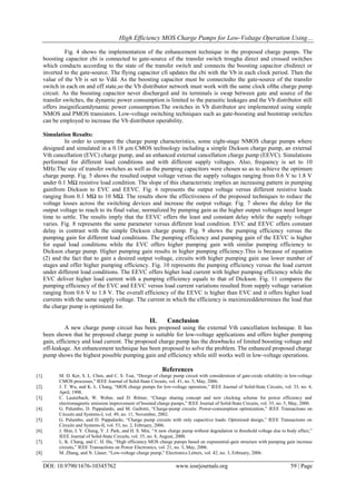 High Efficiency MOS Charge Pumps for Low-Voltage Operation Using…
DOI: 10.9790/1676-10345762 www.iosrjournals.org 59 | Page
Fig. 4 shows the implementation of the enhancement technique in the proposed charge pumps. The
boosting capacitor cbi is connected to gate-source of the transfer switch trougha direct and crossed switches
which conducts according to the state of the transfer switch and connects the boosting capacitor cbidirect or
inverted to the gate-source. The flying capacitor cfi updates the cbi with the Vb in each clock period. Then the
value of the Vb is set to Vdd. As the boosting capacitor must be connectedto the gate-source of the transfer
switch in each on and off state,so the Vb distributor network must work with the same clock ofthe charge pump
circuit. As the boosting capacitor never discharged and its terminals is swap between gate and source of the
transfer switches, the dynamic power consumption is limited to the parasitic leakages and the Vb distributor still
offers insignificantdynamic power consumption.The switches in Vb distributor are implemented using simple
NMOS and PMOS transistors. Low-voltage switching techniques such as gate-boosting and bootstrap switches
can be employed to increase the Vb distributor operability.
Simulation Results:
In order to compare the charge pump characteristics, some eight-stage NMOS charge pumps where
designed and simulated in a 0.18 µm CMOS technology including a simple Dickson charge pump, an external
Vth cancellation (EVC) charge pump, and an enhanced external cancellation charge pump (EEVC). Simulations
performed for different load conditions and with different supply voltages. Also, frequency is set to 10
MHz.The size of transfer switches as well as the pumping capacitors were chosen so as to achieve the optimum
charge pump. Fig. 5 shows the resulted output voltage versus the supply voltages ranging from 0.6 V to 1.8 V
under 0.1 MΩ resistive load condition. The slope of this characteristic implies an increasing pattern in pumping
gainfrom Dickson to EVC and EEVC. Fig. 6 represents the output voltage versus different resistive loads
ranging from 0.1 MΩ to 10 MΩ. The results show the effectiveness of the proposed techniques to reduce the
voltage losses across the switching devices and increase the output voltage. Fig. 7 shows the delay for the
output voltage to reach to its final value, normalized by pumping gain as the higher output voltages need longer
time to settle. The results imply that the EEVC offers the least and constant delay while the supply voltage
varies. Fig. 8 represents the same parameter versus different load condition. EVC and EEVC offers constant
delay in contrast with the simple Dickson charge pump. Fig. 9 shows the pumping efficiency versus the
pumping gain for different load conditions. The pumping efficiency and pumping gain of the EEVC is higher
for equal load conditions while the EVC offers higher pumping gain with similar pumping efficiency to
Dickson charge pump. Higher pumping gain results in higher pumping efficiency.This is because of equation
(2) and the fact that to gain a desired output voltage, circuits with higher pumping gain use lower number of
stages and offer higher pumping efficiency. Fig. 10 represents the pumping efficiency versus the load current
under different load conditions. The EEVC offers higher load current with higher pumping efficiency while the
EVC deliver higher load current with a pumping efficiency equals to that of Dickson. Fig. 11 compares the
pumping efficiency of the EVC and EEVC versus load current variations resulted from supply voltage variation
ranging from 0.6 V to 1.8 V. The overall efficiency of the EEVC is higher than EVC and it offers higher load
currents with the same supply voltage. The current in which the efficiency is maximizeddetermines the load that
the charge pump is optimized for.
II. Conclusion
A new charge pump circuit has been proposed using the external Vth cancellation technique. It has
been shown that he proposed charge pump is suitable for low-voltage applications and offers higher pumping
gain, efficiency and load current. The proposed charge pump has the drawbacks of limited boosting voltage and
off-leakage. An enhancement technique has been proposed to solve the problem. The enhanced proposed charge
pump shows the highest possible pumping gain and efficiency while still works well in low-voltage operations.
References
[1]. M. D. Ker, S. L. Chen, and C. S. Tsai, “Design of charge pump circuit with consideration of gate-oxide reliability in low-voltage
CMOS processes,” IEEE Journal of Solid-State Circuits, vol. 41, no. 5, May, 2006.
[2]. J. T. Wu, and K. L. Chang, “MOS charge pumps for low-voltage operation,” IEEE Journal of Solid-State Circuits, vol. 33, no. 4,
April, 1998.
[3]. C. Lauterbach, W. Weber, and D. Römer, “Charge sharing concept and new clocking scheme for power efficiency and
electromagnetic emission improvement of boosted charge pumps,” IEEE Journal of Solid-State Circuits, vol. 35, no. 5, May, 2000.
[4]. G. Palumbo, D. Pappalardo, and M. Gaibotti, “Charge-pump circuits: Power-consumption optimization,” IEEE Transactions on
Circuits and Systems-I, vol. 49, no. 11, November, 2002.
[5]. G. Palumbo, and D. Pappalardo, “Charge pump circuits with only capacitive loads: Optimized design,” IEEE Transactions on
Circuits and Systems-II, vol. 53, no. 2, February, 2006.
[6]. J. Shin, I. Y. Chung, Y. J. Park, and H. S. Min, “A new charge pump without degradation in threshold voltage due to body effect,”
IEEE Journal of Solid-State Circuits, vol. 35, no. 8, August, 2000.
[7]. L. K. Chang, and C. H. Hu, “High efficiency MOS charge pumps based on exponential-gain structure with pumping gain increase
circuits,” IEEE Transactions on Power Electronics, vol. 21, no. 3, May, 2006.
[8]. M. Zhang, and N. Llaser, “Low-voltage charge pump,” Electronics Letters, vol. 42, no. 3, February, 2006.
 