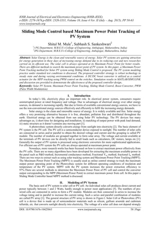 IOSR Journal of Electrical and Electronics Engineering (IOSR-JEEE)
e-ISSN: 2278-1676,p-ISSN: 2320-3331, Volume 10, Issue 4 Ver. II (July – Aug. 2015), PP 58-63
www.iosrjournals.org
DOI: 10.9790/1676-10425863 www.iosrjournals.org 58 | Page
Sliding Mode Control based Maximum Power Point Tracking of
PV System
Shital M. Mule1
, Subhash S. Sankeshwari2
1
( PG Department, M.B.E.S’s College of Engineering, Ambajogai, Maharashtra, India)
2
(PG Department, M.B.E.S’s College of Engineering, Ambajogai, Maharashtra, India)
Abstract: Solar Energy is the clean and renewable source of energy. Solar PV systems are gaining attraction
for energy generation in these days of increasing energy demand due to its reducing cost and new researches
carried on its efficient use. The solar cell is always operated at its Maximum Power Point for better results.
There are different methods to search the maximum power point of PV system. In this paper, a Maximum Power
Point Tracking method for Solar PV system using Sliding Mode Control is proposed. The PV system modeling
practice under standard test conditions is discussed. The proposed controller strategy is robust technology in
steady state and during varying environmental conditions. A DC/DC boost converter is utilized as a control
actuator for the MPP tracking using PWM control on the switches. Simulation results in MATLAB/SIMULINK
and discussion are provided to demonstrate the effectiveness of the proposed controller design.
Keywords: Solar PV System, Maximum Power Point Tracking, Sliding Mode Control, Boost Converter, PWM
(Pulse Width Modulation).
I. Introduction
In today’s life, electricity plays an important role. In electrical power system, consumers require
uninterrupted power at rated frequency and voltage. Due to advantages of electrical energy over other energy
sources, its demand is increasing rapidly. But due to limits of available conventional energy sources, we have to
use the non-conventional energy sources effectively and efficiently to fulfil the increasing energy demands.
Solar energy is the clean and renewable source of energy. It is widely available and free. Solar energy
offers a very promising alternative because it is free, abundant, pollution free and distributed throughout the
earth. Electrical energy can be obtained from sun using Solar PV technology. The PV devices has many
advantages as, i) short time for designing and installation, ii) matching of output power with peak load demand,
iii) static structure as it doesn’t contains any moving part [1].
A photovoltaic system directly converts energy from sunlight into electricity [2]. The basic element of
PV system is the PV cell. The PV cell is a semiconductor device exposed to sunlight. The number of solar cells
are connected in series and/or parallel to obtain the desired voltage and current and the grouping is called PV
module. The number of modules are grouped together to form solar array. The voltage and current available at
the terminals of PV devices can be directly fed to small loads such as calculators, DC motors, lamps etc [1].
Generally the output of PV system is processed using electronic converters for more sophisticated applications.
For efficient use of PV system the PV cells are always operated at maximum power point.
Nowadays, more research works has been focussed on how to extract maximum power effectively from
the PV cells. There are so many algorithms have been developed for extracting the maximum available power in
the panel such as P&O method, Incremental conductance method, Fractional Voc method, fractional Isc method.
There are two ways to extract such as using solar tracking system and Maximum Power Point Tracking (MPPT).
The Maximum Power Point Tracking (MPPT) is usually used as online control strategy to track the maximum
output power operating point of the Photovoltaic system for different operating conditions of insolation and
temperature of the PV system. MPPT with the PV system increases the power extraction efficiency to
97%.There are several methods to determine the Maximum Power Point of PV cell and control the converter
output corresponding to the MPP (Maximum Power Point) to extract maximum power from cell. In this paper a
Sliding Mode Controller based MPPT method is discussed.
II. Modeling of PV System
The basic unit of PV system is solar cell or PV cell. An individual solar cell produces direct current and
power typically between 1 and 2 Watts, hardly enough to power most applications [5]. The numbers of pre-
wired cells are connected in series to form a PV module. Modules are then connected in series to increase the
voltage rating and in parallel to increase the current rating. Such a series and parallel combination of modules
are called PV array [1]. The general structure of PV array is shown in Figure l. Solar Cell or Photovoltaic (PV)
cell is a device that is made up of semiconductor materials such as silicon, gallium arsenide and cadmium
telluride, etc. that converts sunlight directly into electricity. The voltage of a solar cell does not depend strongly
 