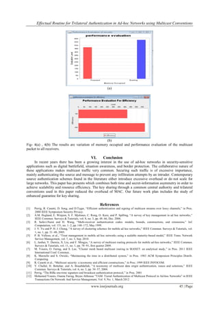 Effectual Routine for Trilateral Authentication in Ad-hoc Networks using Multicast Conventions
www.iosrjournals.org 45 | Page
(a)
(b)
Fig- 4(a) , 4(b) The results are variation of memory occupied and performance evaluation of the multicast
packet to all receivers.
VI. Conclusion
In recent years there has been a growing interest in the use of ad-hoc networks in security-sensitive
applications such as digital battlefield, situation awareness, and border protection. The collaborative nature of
these applications makes multicast traffic very common. Securing such traffic is of excessive importance,
mainly authenticating the source and message to prevent any infiltration attempts by an intruder. Contemporary
source authentication schemes found in the literature either introduce excessive overhead or do not scale for
large networks. This paper has presents which combines both time and secret-information asymmetry in order to
achieve scalability and resource efficiency. The key sharing through a common central authority and trilateral
conventions used in this paper reduced the overhead of MAC. Our future work plan includes the study of
enhanced guarantee for key sharing.
References
[1] Perrig, R. Canetti, D. Song, and D.Tygar, “Efficient authentication and signing of multicast streams over lossy channels,” in Proc.
2000 IEEE Symposium Security Privacy.
[2] A.M. Hegland, E. Winjum, S. F. Mjolsnes, C. Rong, O. Kure, and P. Spilling, “A survey of key management in ad hoc networks,”
IEEE Commun. Surveys & Tutorials, vol. 8, no. 3, pp. 48–66, Dec. 2006.
[3] R. Safavi-Naini and H. Wang, “Multi-receiver authentication codes: models, bounds, constructions, and extensions,” Inf.
Computation, vol. 151, no. 1–2, pp. 148–172, May 1999.
[4] J. Y. Yu and P. H. J. Chong, “A survey of clustering schemes for mobile ad hoc networks,” IEEE Commun. Surveys & Tutorials, vol.
1, no. 1, pp. 31–48, 2005.
[5] P. B. Velloso, et al., “Trust management in mobile ad hoc networks using a scalable maturity-based model,” IEEE Trans. Network
Service Management, vol. 7, no. 3, Sep. 2010.
[6] L. Junhai, Y. Danxia, X. Liu, and F. Mingyu, “A survey of multicast routing protocols for mobile ad-hoc networks,” IEEE Commun.
Surveys & Tutorials, vol. 11, no. 1, pp. 78–91, first quarter 2009.
[7] M. Younis, O. Farrag, and S. Lee, “Cluster mesh based multicast routing in MANET: an analytical study,” in Proc. 2011 IEEE
International Conf. Commun..
[8] K. Marzullo and S. Owicki, “Maintaining the time in a distributed system,” in Proc. 1983 ACM Symposium Principles Distrib.
Computing.
[9] R. Canetti et al., “Multicast security: a taxonomy and efficient constructions,” in Proc. 1999 IEEE INFOCOM.
[10] Y. Challal, H. Bettahar, and A. Bouabdallah, “A taxonomy of multicast data origin authentication, issues and solutions,” IEEE
Commun. Surveys & Tutorials, vol. 6, no. 3, pp. 34–57, 2004.
[11] Perrig, “The BiBa one-time signature and broadcast authentication protocol,” in Proc. 2001
[12] Mohamed Younis, Osama Farrag, Bryan Althouse “TAM: Tiered Authentication of Multicast Protocol in Ad-hoc Networks” in IEEE
Transactions On Network And Service Management, Vol. 9, No. 1, March 2012
 