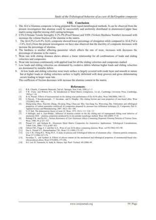 Study of the Tribological behavior of as cast-Al-Sn/Graphite composite
www.iosrjournals.org 59 | Page
VIII. Conclusion
1. The Al-Cu/Alumina composite is being prepared from liquid metallurgical methods. It can be observed from the
present investigation that alumina could be successfully and uniformly distributed in aluminium-Copper base
matrix using impeller mixing chill casting technique.
2. UTS (Ultimate Tensile Strength), 0.2% PS (Proof Stress) and VHN (Vickers Hardness Number) increased with
increases the volume fraction of the alumina in the matrix.
3. The Al-4.2% Cu-8.4% Al2O3 composite showed lower percentage of elongation while compared to Al-4.2%Cu
-1.6% Al2O3 From the present investigation we have also observed that the ductility of composite decreases with
increase the percentage of alumina.
4. The hardness is another affecting parameter which affects the rate of wear, increases with decreases the
percentage of alumina in the matrix.
5. Wear rate with sliding distance shows almost a linear relationship for all combinations of loads and sliding
velocities and composites.
6. Wear rate increases continuously with applied load for all the sliding velocities and composites studied.
7. Low loads and sliding velocities are dominated by oxidative debris whereas higher loads and sliding velocities
are dominated by metallic debris.
8. At low loads and sliding velocities wear track surface is largely covered with oxide layer and smooth in nature
but at higher loads or sliding velocities surface is highly deformed with deep grooves and gross delaminating
occurs leading to larger wear rate.
The coefficient of friction decreases with increase the alumina content in the matrix.
References:
[1] K.K. Chawla., Composite Materials, 2nd ed., Springer, New York, 1998, p 3–5
[2] T.W. Clyne. and Withers P.J., An Introduction to Metal Matrix Composites, 1st ed., Cambridge University Press, Cambridge,
1993,p 1–10.
[3] B. K. Prasad.: Effects of microstructure on the sliding wear performance of Zn-Al-Ni alloy, Wear 240(2000), 100-112.
[4] G Purcek., T Kucukomeroglu , T. Savaskan., and S. Murphy.: Dry sliding friction and wear properties of zinc-based alloy, Wear
252(2002), 894 – 901,
[5] Sheng-ming Zhou, Xiao-bin Zhang, Zhi-peng Ding, Chun-yan Min, Guo-liang Xu, Wen-ming Zhu. Fabrication and tribological
properties of carbon nanotubes reinforced Al composites prepared by pressure less infiltration technique [J]. Composites Part A:
Applied Science and Manufacturing, 2007, 38(2): 301−306.
[6] N. P. Suh. The delamination theory of wear [J]. Wear, 1973, 25(1): 111−124.−13
[7] F.Akhlaghi, and A. Zare-Bidaki., Influence of alumina content on the dry sliding and oil impregnated sliding wear behavior of
aluminum 2024 – alumina composites produced by in situ powder metallurgy method. Wear 266 (2009) 37-45.
[8] Rohatgi P.K. and Pai B.C., Seizure Resistance of Cast Aluminum Alloys Containing Dispersed Alumina Particles of Various Sizes,
Wear, 1980, 59, p 323–332
[9] Prasad S.V. and Asthana R., Aluminum Metal Matrix Composites for Automotive Applications: Tribological Considerations,
Tribol. Lett., 2004, 17(3), p 445–453
[10] Gibson P.R., Clegg A. J. and Das A.A., Wear of cast Al-Si alloys containing alumina: Wear, vol 95(1984) 193-198.
[11] Das S., Prasad S.V., Ramachandran T.R., Wear 133 (1989) 173-187.
[12] Lin, C.B., Chang R.J., Weng W.P., A study on process and Tribological behavior of aluminum alloy / Alumina particle composite,
Wear 217 (1998) 167-174.
[13] Savaskan T., and Aydiner A. Effects of silicon content on the mechanical and tribological properties of monotectoid-based zinc-
silicon-silicon alloys, Wear 257(2004), 377-388,.
[14] H.J. Lee, H. Yamauchi, H. Suda, K. Haraya, Sep. Purif. Technol. 49 (2006) 49
 