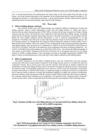Study of the Tribological behavior of as cast-Al-Sn/Graphite composite
www.iosrjournals.org 53 | Page
18%. A strong bond between the reinforcement and matrix helps in the load transfer from the latter to the
former. As a result, fracture takes place in the composite via the reinforcement and not along the interface [1, 2].
Although the alumina is a load bearing constituent, a strong particle/matrix interface helps alumina particles
embed themselves into the matrix properly, improving the wear resistance.
VII. Wear study
1. Effect of sliding distance and load
The variation of bulk wear with sliding distance was studied at different combinations of loads and
sliding velocities. Almost a linear relationship in bulk wear and sliding distance i.e. steady state wear is
observed after an initial running-in period of 500–1000 m in almost all the cases irrespective of load or sliding
velocity used. Fig 2 shows the results for a test conducted at 2 kg load and 0.5m/s sliding velocity. In running
period, the Al-Cu/Alumina composite shows large wear rates. The relation found here is in accordance with the
pattern for most metallic materials derived theoretically as well as observed experimentally [3, 4]. But
irrespective of variables used, bulk wear is large with large alumina content in Al-Cu/Alumina composite. The
free alumina particles are released from the composite material during dry sliding of mating surfaces form a
lubricant film at the interface. Shows the variation of rise in temperature of the test specimen during experiment
with sliding distance. The maximum rise in temperature is found in Al-4.2%Cu-8.4%Al2O3 and minimum in
Al-4.2%Cu-1.6%Al2O3. This type of the behaviour can be explained on the basis of thermal conductivity. Al-
4.2%Cu-1.6%Al2O3 shows high conductivity as Al-4.2%Cu-8.4% Al2O3. Fig.5 shows the SEM micrographs of
wear tracks of Al-Cu/Al2O3 composites (Al-4.2%Cu-3.4%Al2O3) for 2 kg applied load and 0.5 m/s sliding
velocity at 10,000 m sliding distances. This micrograph was taken at the higher magnification (X6000). This
figure is clearly revealed the presence of the oxide layer which might be adhered on the rubbing surface.
2. Effect of applied load
The studies conducted to see the effect of applied load on wear rate revealed that wear rate increases
continuously with load in a linear manner irrespective of the sliding velocity used as it is evident from Fig.6 for
a particular velocity. But in all the cases wear rate first increases with increase in alumina content for all
combinations of loads and sliding velocities used in the present investigation and then increases with decrease
the alumina content. Corresponding temperature curve shown in, clearly reveal that temperature continuously
increases with increase in load but with increase in copper percentage in composite an increase in temperature
rise is observed which is indicative of larger heat dissipation capability of copper. the variation of temperature
and micro hardness of the test specimen with the variation of load. With increase the load on the test specimen,
the composite material bears maximum rise in temperature. The materials at the contacting surface on the pin-
on-disc become soften, which is responsible factor for decreasing the micro hardness of the contacting surface.
0 2000 4000 6000 8000 10000
2
4
6
8
10
12
14
Commulativewear,m
3
x10
-9
Sliding Distance (km)
1.6 % Al2
O3
2.7 % Al2
O3
3.4 % Al2
O3
5.6 % Al2
O3
8.4 % Al2
O3
Fig.2: Variation of bulk wear with sliding distance at 2 kg load and 0.5 m/s sliding velocity for
as-cast Al-Cu/Al2O3 composites.
Fig.3: SEM micrographs of wear tracks of Al-Cu/Alumina composites (Al-4.2%Cu -
3.4%Alumina) for 2 kg applied load and 0.5 m/s sliding velocity at 10,000m sliding distances.
 