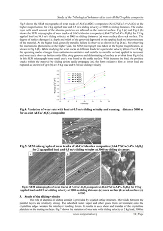 Study of the Tribological behavior of as cast-Al-Sn/Graphite composite
www.iosrjournals.org 54 | Page
Fig.5 shows the SEM micrographs of wear tracks of Al-Cu/Al2O3 composites (Al-4.2%Cu-3.4%Al2O3) at the
higher magnification for 2 kg applied load and 0.5 m/s sliding velocity at 3000 m sliding distances. The oxides
layer with small amount of the alumina particles are adhered on the material surface. Fig 6 (a) and Fig 6 (b)
shows the SEM micrographs of wear tracks of Al-Cu/alumina composites (Al-4.2%Cu-3.4% Al2O3) for 15 kg
applied load and 0.5 m/s sliding velocity at 3000 m sliding distances (a) worn surface (b) crack surface. The
degree of surface damage (i.e. depth and width of the grooves) depended on the applied load and microstructure
of the material. At the higher load, generally metallic failure is observed as shown in Fig 28 (a). For observing
the mechanistic phenomena at the higher load, the SEM micrograph was taken at the higher magnification, as
shown in Fig 6 (b). While studying the wear tracks at different loads for a particular velocity (from 2 to 15 Kg)
the operating modes changes from oxidative-to oxidative and metallic to metallic as load applied is increased
and wear track observes broken oxide film, deep grooves and delaminating of surface as evident from Fig 6 (b).
In this SEM micrograph some small crack was found at the oxide surface. With increase the load, the produce
cracks within the material by sliding action easily propagate and the form oxidative film at lower load are
ruptured as shown in Fig 6 (b) at 15 Kg load and 0.7m/sec sliding velocity
4 6 8 10 12 14 16
0.5
1.0
1.5
2.0
2.5
3.0
3.5
4.0
4.5
WearRate(m
3
/m
3
x10
-12
)
Load (kg)
1.6 % Al2
O3
2.7 % Al2
O3
3.4 % Al2
O3
5.6 % Al2
O3
)
8.4 % Al2
O3
Fig.4: Variation of wear rate with load at 0.5 m/s sliding velocity and running distance 3000 m
for as-cast Al-Cu/ Al2O3 composites
Fig.5: SEM micrographs of wear tracks of Al-Cu/Alumina composites (Al-4.2%Cu-3.4% Al2O3)
for 2 kg applied load and 0.5 m/s sliding velocity at 3000 m sliding distances.
Fig.6: SEM micrographs of wear tracks of Al-Cu/ Al2O3composites (Al-4.2%Cu-3.4% Al2O3) for 15 kg
applied load and 0.5 m/s sliding velocity at 3000 m sliding distances (a) worn surface (b) crack surface (c)
Al2O3
3. Study of the sliding velocity
The role of alumina in sliding contact is provided by layered-lattice structure. The bonds between the
parallel layers are relatively strong. The adsorbed water vapor and other gases from environment onto the
crystalline edges weaken the interlayer bonding forces. It results in easy shear and transfer of the crystalline
platelets on the mating surfaces. Fig 7 shows the variation of wear rate with sliding velocity at 2 kg load, 3000m
 