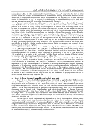 Study of the Tribological behavior of as cast-Al-Sn/Graphite composite
www.iosrjournals.org 55 | Page
running distance. Like all other aluminium alloys/ composites, Al-Cu/ Al2O3 composites also show an initial
decrease in wear rate followed by a sharp increase in wear rate after attaining minima with increase of sliding
velocity for all composites at different loads. But in all the cases wear rate decreases with increase in alumina
content for (say up to 3.4 % Al2O3 in the matrix) all combinations of loads and sliding velocities used. While
that wear rate again decrease with increase the alumina content in the matrix.
Further, variation of wear rate and hardness of worn wear track surface is shown in Fig 8. It clearly
shows highest hardness at minima in wear rate, which is clearly indicative of the presence of hard oxide
particles. With increase in sliding velocity, an oxides particle is removed from the mating surface, due to
decrease the hardness of the composite materials and hence increases the wear rate. For temperature increase
with sliding velocity follows the same trend as observed in the case of variation of temperature with applied
load. Higher velocity gives higher amount of wear loss due to fast rubbing of the contacting surface. Therefore
maximum rise in temperature in the test specimen at the contacting surface occurs. The SEM observations of the
wear tracks at 2.0 Kg load for different sliding velocities are shown in Fig.9 (a–b) and 10(a–c). In Fig.9 (a-b)
shows the SEM observation at the lower and the higher velocity and Fig 10(a-c) show SEM result at the
optimized velocity. SEM micrograph of the wear track in Fig 9(a) was mainly comprised of oxide particles and
the wear track surface is seen to have more pronounced layer of oxide particles adhered at the surface of the
materials. But at the higher velocity, metallic particles come out during wear processes and wear track is seen
clear and smooth as shown in Fig.9 (b).
The minima in the wear rate was found at 1.22 m/sec. Fig. 16 show SEM micrographs of wear tracks of
Al-Cu/ Al2O3 composites (Al-4.2%Cu-3.4% Al2O3) for 2 kg applied load and 1.22 m/s sliding velocity at 3000
m sliding distances (a) worn surface (b) crack observation (c) observation of the oxide layer. Wear rate
continuously increases with increase the sliding velocity due to the formation of thin film of oxide layers along
with metallic layer at the mating surface as shown in Fig 10 (a). This is confirmed from the SEM observation of
the wear track taken at the higher magnification as shown in Fig.10(b).
The oxide layer of the respective metals adhered on the mating surface is clearly visible in this
micrograph. The failure of the materials from the wear process is due to formation and propagation of the crack
within the materials as shown in Fig 10(c). The cracks are formed at the adjacent surface of the materials. An
examination of the three micrographs shows the formation of severe patches and grooves resulting from plastic
deformation of the aluminium alumina composite and relatively small groves and mild patches on 3.4 wt %
alumina composite. This reduction in severity of the worn surface of the composite material is due to the
formation of a Al2O3 lubricating film which prevents the direct contact of the specimen with the rotating steel
disc surface. This formation of the lubricating layer at the sliding surface becomes thicker with more alumina as
the addition of Al2O3 content to the base alloy increases and it is responsible for playing an effective role for
keeping the wear behaviour of the composite low.
4. Study of the surface particles and its mechanistic approach
Figure 11 (a-b) shows the SEM micrograph of wear debris for 2 kg applied load and 1.22 m/s sliding
velocity at 3000 m sliding distances (a) collecting particles (b) examination of the alumina particles. This
observation has been also confirmed by XRD observation as shown in Fig.12. Debris in all figures was mainly
comprised of oxide particles of aluminum and tin. But it also contained some small amount of alumina as shown
in Figure 11(b). In the XRD observation, the aluminum oxide, tin and its oxides (from EDAX observation) and
alumina are found as the main peak. Tin and lead are weak and ductile and hence they decrease the strength
property of aluminium alloys under study. Further, Cu/ Al2O3, being a ductile material, deforms in preference to
the stronger matrix. This reduces the stress concentration in the matrix and makes it more deformable. It is also
found that the alloys containing tin have slightly more strength and hardness but low ductility values compared
to the alloys containing lead.
Al wear particles on the worn surfaces are laminated by the pin on the contact area, forming plough.
Because wear particles contain some aluminum oxide, Zhou et al believed that the oxidation wear was the main
wear mechanism of composites [5]. However, according to the SEM observation of worn surfaces of the
composite and the study of delamination theory of wear, it can be concluded that the delamination wear could be
the main wear mechanism. Dislocations at the mating surface, subsurface crack and void are induced due to the
repeated plastic deformation between the test pin and disc. The cracks extend later and cause break and split of
the hardened surface layer by shear deformation mechanism [6-10].
 