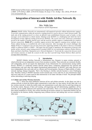 IOSR Journal of Electronics and Communication Engineering (IOSR-JECE)
e-ISSN: 2278-2834,p- ISSN: 2278-8735.Volume 10, Issue 5, Ver. II (Sep - Oct .2015), PP 40-49
www.iosrjournals.org
DOI: 10.9790/2834-10524049 www.iosrjournals.org 40 | Page
Integration of Internet with Mobile Ad-Hoc Network: By
Extended AODV
Mrs. Nidhi Jain
(Asst. Professor of ECE Department)
Abstract: Mobile Ad-hoc Networks are autonomously self-organized networks without infrastructure support.
To provide communication within the network a routing protocol is used to discover routes between nodes. The
main aim of the routing protocol is to have an efficient route establishment between a pair of nodes, so that
messages can be delivered in a timely manner. Routing in the MANETs is a challenging task which has led to
development of many different routing protocols for MANETs. The recent years have witnessed a tremendous
growth in the number of mobile internet users and the need for mobility support is indispensable for seamless
internet connectivity. Mobile IP is a mobility support protocol that supports roaming across multiple Access
Points without having to re-establish the end to end connection. After investigate the several challenges that
Mobile IP faces it would turn out to be the protocol for supporting mobility in the future is known as Extended
AODV or enhanced AODV or AODV+. This paper has been made to implement, the integration of internet with
mobile ad-hoc network, using routing protocol extended AODV for two performance matrices Packet Delivery
Ratio and End to End Delay. Simulation tool is Network Simulator-2. To provide the connectivity between wired
and wireless network, we made the scenario in this way that it provide large Packet Delivery Ratio and less
average End to End delay.
I. Introduction
MANET (Mobile Ad-Hoc Network) is Infrastructure less, Dynamic in nature wireless network in
which all the devices are independent to move from one place to another. These networks are extremely flexible,
self configurable, and do not require the deployment of any infrastructure for communication among mobile
devices. MANET is a multi-hop wireless network which forms a temporary infrastructure less network and
communicates with each other and support decentralized administration. In MANET each node (Device) can
move independently thus each node acts as a Router and Forward packets. Because of High mobility of nodes,
network topology changes frequently. That’s why Routing in Ad-Hoc network becomes a more Challenging
task. Therefore routing in MANET becomes recent research area. Every node has its own transmission range
and every node acts as a router used for data transmission of all nodes with data of itself. The principle behind
ad hoc networking is multi-hop relaying
1.1 Cellular and Ad Hoc Wireless Networks
Fig 1.1 shows the major Difference between ad hoc and cellular networks. In this figure one side is
cellular network in which the mobile nodes communicate to each other via. base station. On the other side is ad
hoc wireless network in which the mobile nodes can communicate to each other only by multi hop relying not
by the base station. Because of their self creating, self-organizing and self administering capabilities, ad hoc
networks can be rapidly deployed with minimum user intervention. There is no need for detailed planning of
base station installation or wiring. Also, ad hoc networks do not need to operate in a stand-alone fashion, but can
be attached to the Internet, thereby integrating many different devices and making their services available to
other users
Fig 1.1 Cellular and Ad hoc Network
 