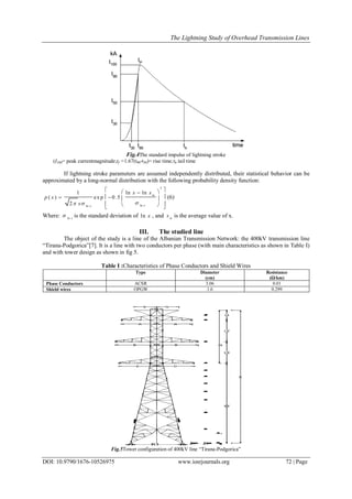 The Lightning Study of Overhead Transmission Lines
DOI: 10.9790/1676-10526975 www.iosrjournals.org 72 | Page
Fig.4The standard impulse of lightning stroke
(I100= peak currentmagnitude;tf =1.67(t90-t30)= rise time;th tail time
If lightning stroke parameters are assumed independently distributed, their statistical behavior can be
approximated by a long-normal distribution with the following probability density function:
2
lnln
ln ln1
( ) exp 0.5
2
m
xx
x x
p x
x  
  
    
   
(6)
Where: ln x
 is the standard deviation of ln x , and m
x is the average value of x.
III. The studied line
The object of the study is a line of the Albanian Transmission Network: the 400kV transmission line
“Tirana-Podgorica”[7]. It is a line with two conductors per phase (with main characteristics as shown in Table I)
and with tower design as shown in fig 5.
Table I :Characteristics of Phase Conductors and Shield Wires
Type Diameter
(cm)
Resistance
(Ω/km)
Phase Conductors ACSR 3.06 0.01
Shield wires OPGW 1.6 0.299
Fig.5Tower configuration of 400kV line “Tirana-Podgorica”
 