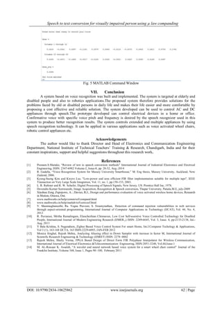 Speech to text conversion for visually impaired person using µ law companding
DOI: 10.9790/2834-10625862 www.iosrjournals.org 62 | Page
Fig. 5 MATLAB Command Window
VII. Conclusion
A system based on voice recognition was built and implemented. The system is targeted at elderly and
disabled people and also to robotics applications.The proposed system therefore provides solutions for the
problems faced by old or disabled persons in daily life and makes their life easier and more comfortable by
proposing a cost effective and reliable solution. The system developed can be used to control AC and DC
appliances through speech.The prototype developed can control electrical devices in a home or office.
Confirmative voice with specific voice pitch and frequency is desired by the speech recognizer used in this
system to produce better recognition results. The system controls extended and multiple appliances by using
speech recognition technology. It can be applied in various applications such as voice activated wheel chairs,
robotic control appliances etc.
Acknowledgements
The author would like to thank Director and Head of Electronics and Communication Engineering
Department, National Institute of Technical Teachers‟ Training & Research, Chandigarh, India and for their
constant inspirations, support and helpful suggestions throughout this research work.
References
[1] Poonam.S.Shetake, “Review of text to speech conversion methods” International Journal of Industrial Electronics and Electrical
Engineering, ISSN: 2347-6982 Volume-2, Issue-8, pp. 28-32, Aug.-2014
[2] R. Gadalla, “Voice Recognition System for Massey University Smarthouse,” M. Eng thesis, Massey University, Auckland, New
Zealand, 2006.
[3] Kyung-Saeng Kim and Kwyro Lee, "Low-power and area efficient FIR filter implementation suitable for multiple taps", IEEE
Transaction on Very Large Scale Integration, Vol. 11, no. 1, pp.150-153, 2003.
[4] L. R. Rabiner and R. W. Schafer, Digital Processing of Speech Signals, New Jersey, US: Prentice Hall Inc, 1978.
[5] Devendra Kumar Somwanshi, Image Acquisition, Recognition & Speech conversion, Thapar University, Patiala,M.E, july-2009
[6] Xiaohua Zeng ,Fapojuwo, A. ; Davies, R.J., Design and performance evaluation of voice activated wireless home devices, Research
in Motion, Ottawa, Ont.
[7] www.mathworks.in/help/comm/ref/compand.html
[8] www.mathworks.in/help/matlab/ref/corrcoef.html
[9] V. Shanmughaneethi; Ra. Yagna Praveen; S. Swamynathan, Detection of command injection vulnerabilities in web services
through aspect-oriented programming, International Journal of Computer Applications in Technology (IJCAT), Vol. 44, No. 4,
2012
[10] R. Puviarasi, Mritha Ramalingam, Elanchezhian Chinnavan, Low Cost Self-assistive Voice Controlled Technology for Disabled
People, International Journal of Modern Engineering Research (IJMER,,) ISSN: 2249-6645, Vol. 3, Issue. 4, pp-2133-2138, Jul.-
Aug. 2013
[11] Y Bala Krishna, S. Nagendram, Zigbee Based Voice Control System For smart Home, Int.J.Computer Techology & Applications,
Vol 3 (1), 163-168 IJCTA, 163 ISSN:2229-6093, JAN-FEB 2012
[12] Monica Singhal, Rajesh Mehra, Analyzing Aliasing effect in Down Sampler with increase in factor M, International Journal of
Scientific Research Engineering & Technology (IJSRET) ISSN: 2278–0882
[13] Rajesh Mehra, Shaily Verma, FPGA Based Design of Direct Form FIR Polyphase Interpolator for Wireless Communication,
International Journal of Electrical Electronics &Telecommunication Engineering, ISSN:2051-3240, Vol.44,Issue.1
[14] M. AL-Rousan,
K. Assaleh, “A wavelet and neural network based voice system for a smart wheel chair control” Journal of the
Franklin Institute, Volume 348, Issue 1, Pages 90–100, February 2011
 