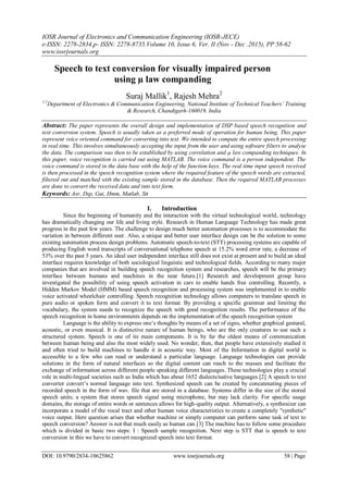 IOSR Journal of Electronics and Communication Engineering (IOSR-JECE)
e-ISSN: 2278-2834,p- ISSN: 2278-8735.Volume 10, Issue 6, Ver. II (Nov - Dec .2015), PP 58-62
www.iosrjournals.org
DOI: 10.9790/2834-10625862 www.iosrjournals.org 58 | Page
Speech to text conversion for visually impaired person
using µ law companding
Suraj Mallik1
, Rajesh Mehra2
1,2
Department of Electronics & Communication Engineering, National Institute of Technical Teachers’ Training
& Research, Chandigarh-160019, India
Abstract: The paper represents the overall design and implementation of DSP based speech recognition and
text conversion system. Speech is usually taken as a preferred mode of operation for human being, This paper
represent voice oriented command for converting into text. We intended to compute the entire speech processing
in real time. This involves simultaneously accepting the input from the user and using software filters to analyse
the data. The comparison was then to be established by using correlation and µ law companding techniques. In
this paper, voice recognition is carried out using MATLAB. The voice command is a person independent. The
voice command is stored in the data base with the help of the function keys. The real time input speech received
is then processed in the speech recognition system where the required feature of the speech words are extracted,
filtered out and matched with the existing sample stored in the database. Then the required MATLAB processes
are done to convert the received data and into text form.
Keywords: Asr, Dsp, Gui, Hmm, Matlab, Stt
I. Introduction
Since the beginning of humanity and the interaction with the virtual technological world, technology
has dramatically changing our life and living style. Research in Human Language Technology has made great
progress in the past few years. The challenge to design much better automation processes is to accommodate the
variation in between different user. Also, a unique and better user interface design can be the solution to some
existing automation process design problems. Automatic speech-to-text (STT) processing systems are capable of
producing English word transcripts of conversational telephone speech at 15.2% word error rate, a decrease of
53% over the past 5 years. An ideal user independent interface still does not exist at present and to build an ideal
interface requires knowledge of both sociological linguistic and technological fields. According to many major
companies that are involved in building speech recognition system and researches, speech will be the primary
interface between humans and machines in the near future.[1] Research and development group have
investigated the possibility of using speech activation in cars to enable hands free controlling. Recently, a
Hidden Markov Model (HMM) based speech recognition and processing system was implemented in to enable
voice activated wheelchair controlling. Speech recognition technology allows computers to translate speech in
pure audio or spoken form and convert it to text format. By providing a specific grammar and limiting the
vocabulary, the system needs to recognize the speech with good recognition results. The performance of the
speech recognition in home environments depends on the implementation of the speech recognition system
Language is the ability to express one‟s thoughts by means of a set of signs, whether graphical gestural,
acoustic, or even musical. It is distinctive nature of human beings, who are the only creatures to use such a
structured system. Speech is one of its main components. It is by far the oldest means of communication
between human being and also the most widely used. No wonder, then, that people have extensively studied it
and often tried to build machines to handle it in acoustic way. Most of the Information in digital world is
accessible to a few who can read or understand a particular language. Language technologies can provide
solutions in the form of natural interfaces so the digital content can reach to the masses and facilitate the
exchange of information across different people speaking different languages. These technologies play a crucial
role in multi-lingual societies such as India which has about 1652 dialects/native languages.[2] A speech to text
converter convert‟s normal language into text. Synthesized speech can be created by concatenating pieces of
recorded speech in the form of wav. file that are stored in a database. Systems differ in the size of the stored
speech units; a system that stores speech signal using microphone, but may lack clarity. For specific usage
domains, the storage of entire words or sentences allows for high-quality output. Alternatively, a synthesizer can
incorporate a model of the vocal tract and other human voice characteristics to create a completely "synthetic"
voice output. Here question arises that whether machine or simply computer can perform same task of text to
speech conversion? Answer is not that much easily as human can.[3] The machine has to follow some procedure
which is divided in basic two steps: I : Speech sample recognition. Next step is STT that is speech to text
conversion in this we have to convert recognized speech into text format.
 
