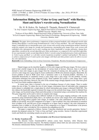 IOSR Journal of Computer Engineering (IOSR-JCE)
e-ISSN: 2278-0661, p- ISSN: 2278-8727Volume 10, Issue 6 (May. - Jun. 2013), PP 50-58
www.iosrjournals.org
www.iosrjournals.org 50 | Page
Information Hiding for “Color to Gray and back” with Hartley,
Slant and Kekre’s wavelet using Normalization
Dr. H. B. Kekre, Dr. Sudeep D. Thepade, Ratnesh N. Chaturvedi
1
Sr. Prof. Computer Engineering Dept., Mukesh Patel School of Technology, Management & Engineering,
NMIMS University, Mumbai, India
2
Professor & Dean (R&D), PimpriChinchwad College of Engineering, University of Pune, Pune, India
3
M.Tech (Computer Engineering), Mukesh Patel School of Technology, Management & Engineering, NMIMS
University, Mumbai, India
Abstract: The paper shows performance comparison of three proposed methods with orthogonal wavelet alias
Hartley,Slant &Kekre‟s wavelet using Normalization for „Color to Gray and Back‟. The color information of the
image is embedded into its intermediate gray scale version with wavelet using normalization method. Instead of
using the original color image for storage and transmission, intermediate gray image (Gray scale version with
embedded color information) can be used, resulting into better bandwidth or storage utilization. Among three
algorithms considered the second algorithm give better performance as compared to first and third algorithm.
In our experimental results second algorithm for Kekre‟s wavelet using Normalization gives better performance
in „Color to gray and Back‟ w.r.t all other wavelet transforms in method 1, method 2 and method 3. The intent is
to achieve compression of 1/3 and to print color images with black and white printers and to be able to recover
the color information.
Keywords-Color Embedding, Color-to-Gray Conversion, Transforms, Wavelets,Normalization ,Compression.
I. INTRODUCTION
Digital images can be classified roughly to 24 bit color images and 8bit gray images. We have come to
tend to treat colorful images by the development of various kinds of devices. However, there is still much
demand to treat color images as gray images from the viewpoint of running cost, data quantity, etc. We can
convert a color image into a gray image by linear combination of RGB color elements uniquely. Meanwhile, the
inverse problem to find an RGB vector from a luminance value is an ill-posed problem. Therefore, it is
impossible theoretically to completely restore a color image from a gray image. For this problem, recently,
colorization techniques have been proposed [1]-[4]. Those methods can re-store a color image from a gray
image by giving color hints. However, the color of the restored image strongly depends on the color hints given
by a user as an initial condition subjectively.
In recent years, there is increase in the size of databases because of color images. There is needto
reduce the size of data. To reduce the size of color images, information from all individual color components
(color planes) is embedded into a single plane by which intermediate gray image is obtained [5][6][7][8]. This
also reduces the bandwidth required to transmit the image over the network.Gray image, which is obtained from
color image, can be printed using a black-and-white printer or transmitted using a conventional fax machine [6].
This gray image then can be used to retrieve its original color image.
In this paper, we propose three different methods of color-to-gray mapping technique with wavelet
transforms using normalization [8][9], that is, our method can recover color images from color embedded gray
images with having almost original color images. In method 1 the color information in normalized form is
hidden in LH and HL area of first component as in figure 3. And in method 2 the color information in normalize
form is hidden in HL and HH area of first component as in figure 3and in method 3 the color information in
normalize form is hidden in LH and HH area of first component as in figure 3. Normalization is the process
where each pixel value is divided by 256 to minimize the embedding error [9].
The paper is organized as follows. Section 2 describes transforms and wavelet generation. Section 3
presents the proposed system for “Color to Gray and back” using wavelets. Section 4 describes experimental
results and finally the concluding remarks are given in section 5.
II. TRANSFORMS AND WAVELET GENERATION
2.1 Hartley Transform [10]
The Discrete Cosine Transform(DCT) utilizes cosine basis functions, while Discrete Sine
Transform(DST) uses sine basis function. The Hartley transform utilizes both sine and cosine basis functions.
The discrete 2-dimensional Hartley Transform is defined as[7]
 
