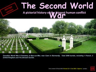First created 29 July 2015 Version 2.0 - 5 Jun 2019. Daperro. London.
The Second World
War
A pictorial history of the biggest human conflict
Canadian World War II Cemetery at Ben-sur-Mer, near Caen in Normandy. Total 2048 burials, including 1 French, 3
United Kingdom and 19 unknown burials.
 