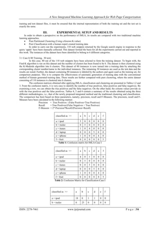 A New Integrated Machine Learning Approach for Web Page Categorization

training and test dataset files, it must be ensured that the internal representation of both the training set and the test set is
exactly the same.

                         III.          EXPERIMENTAL SETUP AND RESULTS
     In order to obtain a perspective on the performance of IMLA, its results are compared with two traditional machine
learning approaches.
         Pure Partitional Clustering (Using a Known K-value)
         Pure Classification with a human expert created training data
          In order to carry out the experiments, 110 web snippets returned by the Google search engine in response to the
query ‘apple’ have been manually collected. This dataset formed the basis for all the experiments carried out and reported in
this work. The instances of the dataset have been identified to belong to 6 different categories.

3.1 Case I( 80 Training, 30 test)
           In this case, 80 out of the 110 web snippets have been selected to form the training dataset. To begin with, the
Find-K algorithm is run on this dataset and the number of clusters has been found to be 6. The dataset is then clustered using
the K-Medoids algorithm into 6 clusters. This dataset of 80 instances is now turned into a training data by attaching the
corresponding cluster number/name to the individual instances. The remaining 30 instances are used as the test data and the
results are noted. Further, the dataset containing 80 instances is labeled by the authors and again used as the training set, for
comparison purposes. This is to compare the effectiveness of automatic generation of training data with the conventional
method of human generated training data. These results are further compared with pure clustering, where the entire dataset
consisting of 110 instances is clustered into 6 clusters.
           The confusion matrices obtained after applying IMLA, classification and clustering are presented in Tables.1,2 and
3. From the confusion matrix, it is very easy to identify the number of true positives, false positives and false negatives. By
examining a row, we can obtain the true positives and the false negatives. On the other hand, the column values provide us
with the true positives and the false positives. Tables 4, 5 and 6 contain a summary of the results obtained using the three
different methodologies, i.e., that of the newly proposed integrated method and the traditional clustering and classification.
The comparison has been based on three parameters, namely, precision, recall and F-Measure. The precision, recall and F-
Measure have been calculated in the following manner.
                     Precision = True Positives / (False Positives+True Positives)
                     Recall      = True Positives/(False Negatives + True Positves)
                     F-Measure = 2* Precision*Recall/(Precision+Recall)


                                      classified as >>          a        b       c   d   e       f

                                      a = ipod                  5        0   0       0   0       0
                                      b = trailer               0        5   0       0   0       0
                                      c = itunes                1        0   4       0   0       0
                                      d = laptop                0        0   0       5   0       0
                                      e = iphone                1        0   0       0   4       0
                                      f = fruit              0 0 0 0 0 5
                                         Table 1: Confusion matrix for IMLA-Case I


                                      classified as >>          a        b       c   d   e       f

                                      a = ipod                  4        0   1       0   0       0
                                      b = trailer               0        5   0       0   0       0
                                      c = itunes                0        0   5       0   0       0
                                      d = laptop                0        0   0       5   0       0
                                      e = iphone                1        0   0       0   4       0
                                      f = fruit              0 0 0 0 0 5
                                     Table 2: Confusion Matrix for Classification-Case I



                                  classified as >>         a        b        c       d       e       f

                                  a = ipod                 18       0        1       1       0       0
                                  b = trailer              0        25       0       0       0       0

ISSN: 2278-7461                                      www.ijeijournal.com                                         P a g e | 54
 