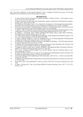 A New Integrated Machine Learning Approach for Web Page Categorization

noise. The major contribution of the proposed approach is that it completely automates the process of web page
categorization by eliminating the need for a human expert at all stages.

                                                REFERENCES
 1.     G. Salton and M.J. McGill. Introduction to Modern Information Retrieval. McGraw- Hill Computer Science
        Series, New York: McGraw-Hill, 1983.
 2.     G. Salton. Automatic Text Processing: The Transformation, Analysis, and Retrieval of Information by Computer.
        Reading, Mass.: Addison Wesley, 1989.
 3.     B.V.Swathi and A.Govardhan. Find-k: A New Algorithm for Finding the k in Partitioning Clustering Algorithms.
        International Journal of Computing Science and communication Technologies,2(1) : 286-272, Aug 2009.
 4.     B.V.Swathi and A.Govardhan. A Modified Rough Set Reduct For Web Page Classification. International Journal
        of Computer Applications in Engineering Technology and Sciences, October 2009.
 5.      S. Dumais J. Platt, D. Heckerman, and M. Sahami. Inductive Learning Algorithms and Representations for Text
        Categorization. Seventh Int’l Conf. Information and Knowledge Management, pp.148-15, Nov. 1998.
 6.     H. Kargupta , I. Hamzaoglu, and B. Stafford. Distributed Data Mining Using an Agent Based Architecture.
        Knowledge Discovery and Data Mining, pp.211-214, 1997.
 7.     U.Y. Nahm and R.J. Mooney. Mutually Beneficial Integration of Data Mining and Information Extraction. 17th
        Nat’l Conf. Artificial Intelligence (AAAI-00), pp.627-632, 2000.
 8.     Y. Yang J. Carbonell, R. Brown, T. Pierce, B. Archibald, and X. Liu. Learning Approaches for Detecting and
        Tracking News Events. IEEE Intelligent Systems, 14 (4): 32-43, 1999.
 9.     D. Freitag and A. McCallum. Information Extraction with HMMs and Shrinkage. AAAI-99 Workshop Machine
        Learning for Information Extraction, pp. 31-36, 1999.
10.     T. Hofmann. The Cluster-Abstraction Model: Unsupervised Learning of Topic Hierarchies from Text Data. 16th
        Int’l Joint Conf. Artificial Intelligence (IJCAI-99), pp.682-687, 1999.
11.     T. Honkela S. Kaski, K. Lagus, and T. Kohonen. WEBSOM—Self-Organizing Maps of Document Collections.
        WSOM ’97, Workshop Self-Organizing Maps, pp.310-315, June 1997.
12.     W.W. Cohen. Learning to Classify English Text with ILP Methods. Fifth Int’l Workshop Inductive Logic
        Programming, pp. 3-24, 1995.
13.     M. Junker M. Sintek, and M. Rinck. Learning for Text Categorization and Information Extraction with ILP. First
        Workshop Learning Language in Logic, J. Cussens, pp. 84-93, 1999.
14.     S. Scott and S. Matwin. Feature Engineering for Text Classification. 16th Int’l Conf. Machine Learning (ICML-
        99), pp. 379- 388, 1999.
15.     S. Soderland. Learning Information Extraction Rules for Semi-Structured and Free Text. Machine Learning, 34(1-
        3): 233-272, 1999.
16.     K. Aas and L. Eikvil. Text Categorisation: A Survey. Technical Report 941, Norwegian Computing Center, June
        1999.
17.     G. Salton A. Wong, and C. Yang. A Vector Space Model for Automatic Indexing. Comm. ACM, 18, (11): 613-
        620, Nov. 1975.




ISSN: 2278-7461                               www.ijeijournal.com                                      P a g e | 58
 