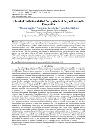 RESEARCH INVENTY: International Journal of Engineering and Science
ISBN: 2319-6483, ISSN: 2278-4721, Vol. 1, Issue 10
(December 2012), PP 59-64
www.researchinventy.com

  Chemical Oxidation Method for Synthesis of Polyaniline–In2O3
                         Composites
          1,
               Shankarananda, 2, Arunkumar Lagashetty, 3, Sangshetty.Kalyani
                             1,
                              Department of Physics, Singhania University Rajastan
                    2
                     , Department of Chemistry, Appa Institute of Engineering & Technology,
                                          Gulbarga, Karanataka, India
                 3, Department of Physics, Rural Engineering College, Bhalki, Karanataka, India


Abstract: Polymer composites containing metal oxides are new class of materials shows the enhanced
properties and applications. Insitu polymerization by chemical oxidation of aniline is carried out for Polyaniline
(PANI) and Polyaniline-In2O3 (PANI- In2O3) composite material. Different weight percentage of InO in PANI
constitutes different PANI- In2O3 composite materials to know detailed changes. The structural changes of
prepared composite materials were carried out by X-ray diffraction (XRD) tool. Morphological study of Indium
oxide, PANI and PANI-InO composites was studied by Scanning Electron Micrograph (SEM) tool. Bonding
changes was observed by Infrared (IR) study. Structural, morphology and bonding variation is observed in
PANI- In2O3 composite materials compared to pure indium oxide and PANI samples. Dielectric study of the
composite materials is undertaken for its dielectric behavior. The study shows the variation of the dielectric
behavior for different weight percentage composite materials.

Key words: Synthesis, Composites, Structure, Morphology, Polyaniline, In2O3

                                               I. Introduction
          The technological importance of basic research and its development has been carried for new properties
and applications [1]. Indium oxide is a materials shows good electrical and optical properties [2-3] .Various
techniques have been used for the preparation of Indium oxide materials [4-6]. More recently, there has been
considerable attention on the synthesis of In2O3 nanostructures with well-defined nanocuboids in order to endow
nanomaterials with additional properties or potential applications [7-8] However, it is very difficult to obtain the
In2O3 nanocuboids directly using solution synthesis method, in which the calcination of corresponding
hydrothermal precursors. Yang prepared the In2O3 nanocuboids used a one-step aqueous solvo thermal process,
among the above methods, it can be concluded that H2O plays a crucial role and hydrolyzation of In3+ is
absolutely necessary. Hence, how to prepare highly crystalline In2O3 nanocuboics using a more convenient
direct synthesis route is urgent. So far, the synthesis of In2O3 nanocuboids in nonaqueous system is rarely
reported. New approach on conducting polymer composite materials integrates the technology of conducting
polymeric materials. Metal oxide inserted Polymers constitute polymer composites, which are well studied for
its properties [9-11]. Conducting polymers have a variety of applications in various fields, such as in Industry,
Scientific and in medical (ISM) fields. Applications like anticorrosion, static coating electromagnetic shielding
etc comes under first generation. Second Generation of electric polymers have applications such as transistors,
LEDs, solar cells batteries etc. Controlled conductivity, high temperature resistance, low cost and ease of bulk
preparation make these materials attractive in the engineering and scientific world. Among conducting
polymers, polyaniline is the most extensively studied polymer obtained by simple chemical or electrochemical
route. Polymeric materials has become an area of increasing interest in research because of the fact that these
materials have great potential for solid state devices [12-13]. This polyaniline has received much attention
because of its high electrical conductivity and ease of preparation at low cost. The demand of high quality
materials for electromagnetic compatibility is alarmingly increasing [14]. Metal oxides dispersed polymer
composites have attracted a great deal of interest from researchers, because they frequently exhibit unexpected
hybrid properties synergistically derived from both components. Indium oxide is one of the examples of oxide
material, which is known for progressive properties and applications [15]. Composite of Indium oxide dispersed
PANI with variable compositions my lead to desirable properties and new applications. These materials are
especially important owing to their bridging role between the worlds of conducting polymers [16]. In this paper,
we describe the synthesis of PANI and indium oxide dispersed PANI composite materials through insitu
polymerisation method. As prepared PANI and its In2O3 composite is well characterized by various
characterization techniques. Dielectric study of the as prepared PANI composite material is also well studied for
its dielectric behavior.
                                                        59
 