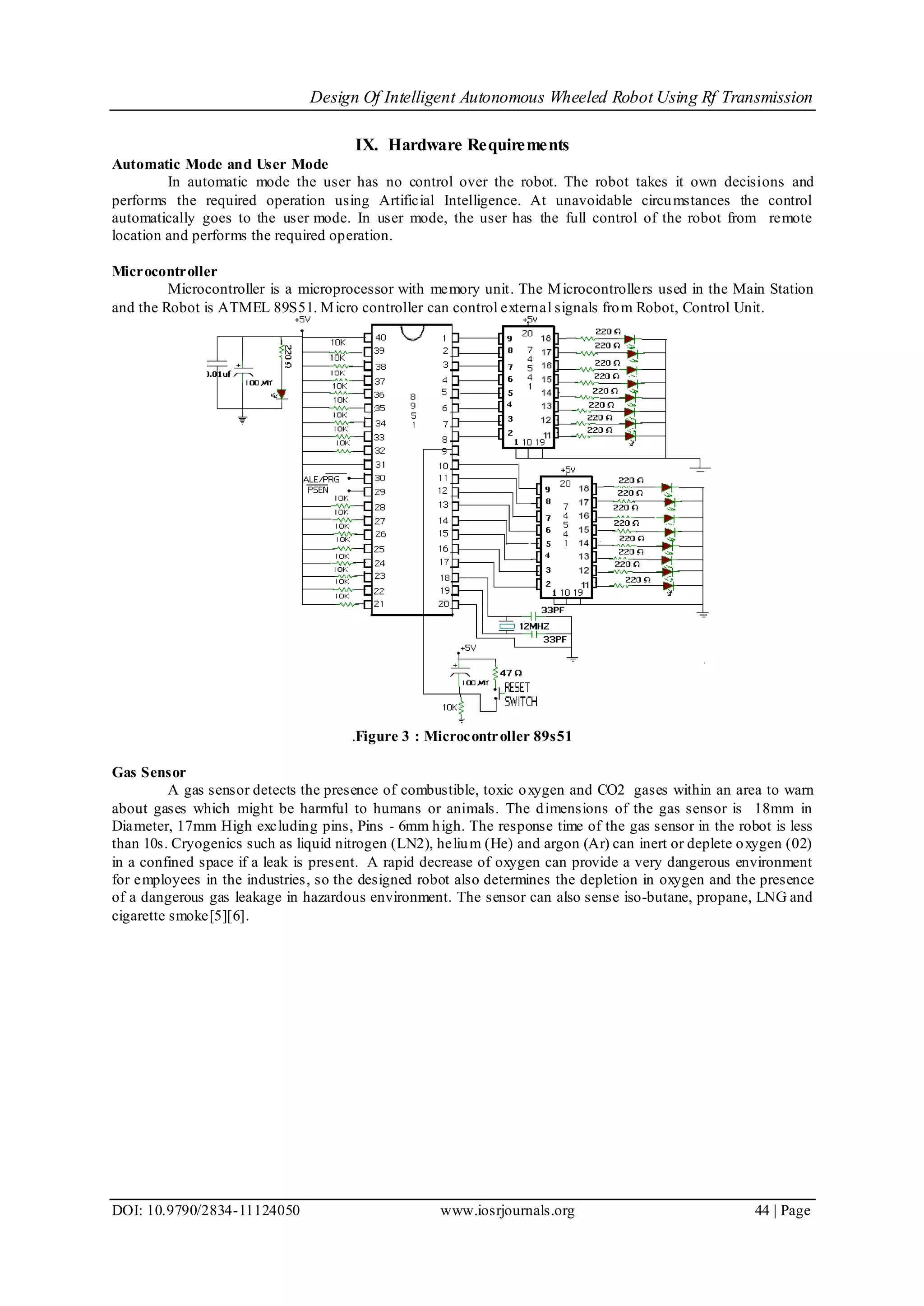 Design Of Intelligent Autonomous Wheeled Robot Using Rf Transmission
DOI: 10.9790/2834-11124050 www.iosrjournals.org 44 | Page
IX. Hardware Requirements
Automatic Mode and User Mode
In automatic mode the user has no control over the robot. The robot takes it own decisions and
performs the required operation using Artificial Intelligence. At unavoidable circumstances the control
automatically goes to the user mode. In user mode, the user has the full control of the robot from remote
location and performs the required operation.
Microcontroller
Microcontroller is a microprocessor with memory unit. The Microcontrollers used in the Main Station
and the Robot is ATMEL 89S51. Micro controller can control external signals from Robot, Control Unit.
.Figure 3 : Microcontroller 89s51
Gas Sensor
A gas sensor detects the presence of combustible, toxic oxygen and CO2 gases within an area to warn
about gases which might be harmful to humans or animals. The dimensions of the gas sensor is 18mm in
Diameter, 17mm High excluding pins, Pins - 6mm high. The response time of the gas sensor in the robot is less
than 10s. Cryogenics such as liquid nitrogen (LN2), helium (He) and argon (Ar) can inert or deplete oxygen (02)
in a confined space if a leak is present. A rapid decrease of oxygen can provide a very dangerous environment
for employees in the industries, so the designed robot also determines the depletion in oxygen and the presence
of a dangerous gas leakage in hazardous environment. The sensor can also sense iso-butane, propane, LNG and
cigarette smoke[5][6].
 