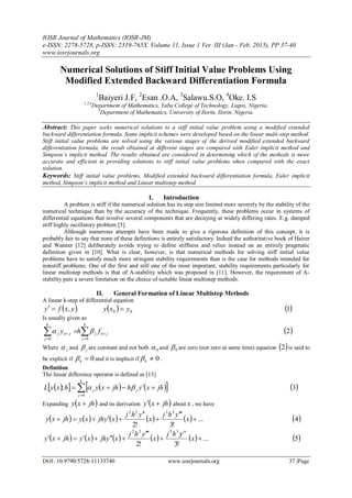 IOSR Journal of Mathematics (IOSR-JM)
e-ISSN: 2278-5728, p-ISSN: 2319-765X. Volume 11, Issue 1 Ver. III (Jan - Feb. 2015), PP 37-40
www.iosrjournals.org
DOI: 10.9790/5728-11133740 www.iosrjournals.org 37 |Page
Numerical Solutions of Stiff Initial Value Problems Using
Modified Extended Backward Differentiation Formula
1
Baiyeri J.F, 2
Esan .O.A, 3
Salawu.S.O, 4
Oke. I.S
1,2,4
Department of Mathematics, Yaba College of Technology, Lagos, Nigeria.
3
Department of Mathematics, University of Ilorin, Ilorin, Nigeria.
Abstract: This paper seeks numerical solutions to a stiff initial value problem using a modified extended
backward differentiation formula. Some implicit schemes were developed based on the linear multi-step method.
Stiff initial value problems are solved using the various stages of the derived modified extended backward
differentiation formula, the result obtained at different stages are compared with Euler implicit method and
Simpson’s implicit method. The results obtained are considered in determining which of the methods is more
accurate and efficient in providing solutions to stiff initial value problems when compared with the exact
solution.
Keywords: Stiff initial value problems, Modified extended backward differentiation formula, Euler implicit
method, Simpson’s implicit method and Linear multistep method.
I. Introduction
A problem is stiff if the numerical solution has its step size limited more severely by the stability of the
numerical technique than by the accuracy of the technique. Frequently, these problems occur in systems of
differential equations that involve several components that are decaying at widely differing rates. E.g. damped
stiff highly oscillatory problem [5].
Although numerous attempts have been made to give a rigorous definition of this concept, it is
probably fair to say that none of these definitions is entirely satisfactory. Indeed the authoritative book of Hairer
and Wanner [12] deliberately avoids trying to define stiffness and relies instead on an entirely pragmatic
definition given in [10]. What is clear, however, is that numerical methods for solving stiff initial value
problems have to satisfy much more stringent stability requirements than is the case for methods intended for
nonstiff problems. One of the first and still one of the most important, stability requirements particularly for
linear multistep methods is that of A-stability which was proposed in [11]. However, the requirement of A-
stability puts a severe limitation on the choice of suitable linear multistep methods.
II. General Formation of Linear Multistep Methods
A linear k-step of differential equation
 yxfy ,   00 yxy   1
Is usually given as
 


 
k
j
jnj
k
j
jnj fhy
00
  2
Where j and j are constant and not both 0 and 0 are zero (not zero at same time) equation  2 is said to
be explicit if 0k and it is implicit if 0k .
Definition
The linear difference operator is defined as [13]
       

k
j
jj jhxyhjhxyhxyL
0
;   3
Expanding  jhxy  and its derivation  jhxy  about x , we have
          ...
!3!2
3322




 x
yhj
x
yhj
xyjhxyjhxy  4
          ...
!3!2
3322


 x
yhj
x
yhj
xyjhxyjhxy
iv
 5
 