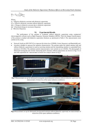Study of the Dielectric Superstrate Thickness Effects on Microstrip Patch Antennas
DOI: 10.9790/2834-11125565 www.iosrjournals.org 58 | Page
∆𝑓𝑟
𝑓𝑟
= 1
2
∆∈ 𝑒
∈𝑒 𝑜
1+1
2
∆∈ 𝑒
∈𝑒 𝑜
…. (10)
Where,
∈ 𝑒 = Effective dielectric constant with dielectric superstrate
∈ 𝑒 𝑜=Effective dielectric constant without dielectric superstrate
∆∈ 𝑒 = Change in dielectric constant due to dielectric superstrate
∆𝑓𝑟 =Fractional change in resonance frequency
𝑓𝑟 =Resonce frequency
VI. Experimental Results
The performance of the antenna is evaluated without dielectric superstrate using commercial
electromagnetic software such as High Frequency Structure Simulator (HFSS). Then the change in performance
of the antenna is studied with dielectric superstrate thickness as mentioned in Table 2. The measurements were
carried out by using
 Network Analyzer (HP E5071C) to measure the return-loss (VSWR), Center frequency and Bandwidth and
 Anechoic chamber to measure the radiation characteristics. The antenna under test (patch antenna with and
without dielectric superstrate) is used as receiving antenna and the transmitting antenna is a pyramidal horn
antenna (1-50 GHz). The radiation pattern measurements were carried out at 2.43GHz. The photograph of
fabricated rectangular and circular microstrip patch antennas without superstrates are shown in Figs 3 to 4
and with superstrate for measurement of return loss setup is shown in Fig.5
Fig. 3 Measurement set up for fabricated rectangular microstrip patch antenna without dielectric superstrate for
measurement of return loss (Free space radiation conditions).
Fig.4 Measurement set up for fabricated circular patch antenna without dielectric superstrate for measurement of
return loss (Free space radiation conditions).
 