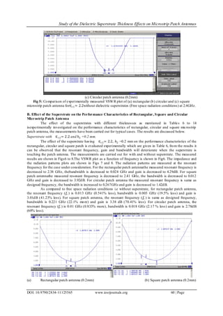 Study of the Dielectric Superstrate Thickness Effects on Microstrip Patch Antennas
DOI: 10.9790/2834-11125565 www.iosrjournals.org 60 | Page
(c) Circular patch antenna (0.2mm)
Fig 5: Comparison of experimentally measured VSWR plot of (a) rectangular (b) circular and (c) square
microstrip patch antenna for∈ 𝑟1= 2.2without dielectric superstrates (Free space radiation conditions) at 2.4GHz.
B. Effect of the Superstrate on the Performance Characteristics of Rectangular, Square and Circular
Microstrip Patch Antenna
The effect of the superstrates with different thicknesses as mentioned in Tables 6 to 14
isexperimentally investigated on the performance characteristics of rectangular, circular and square microstrip
patch antenna, the measurements have been carried out for typical cases. The results are discussed below.
Superstrate with ∈ 𝑟2= 2.2 and ℎ2 =0.2 mm.
The effect of the superstrate having ∈ 𝑟2= 2.2, ℎ2 =0.2 mm on the performance characteristics of the
rectangular, circular and square patch is evaluated experimentally which are given in Table 6, from the results it
can be observed that the resonant frequency, gain and bandwidth will deteriorate when the superstrate is
touching the patch antenna. The measurements are carried out for with and without superstrate. The measured
results are shown in Figs6 to 8.The VSWR plot as a function of frequency is shown in Fig6. The impedance and
the radiation patterns plots are shown in Figs 7 and 8. The radiation patterns are measured at the resonant
frequency for the case under consideration. For the rectangular patch antennathe measured resonant frequency is
decreased to 2.38 GHz, thebandwidth is decreased to 0.024 GHz and gain is decreased to 4.29dB. For square
patch antennathe measured resonant frequency is decreased to 2.41 GHz, the bandwidth is decreased to 0.012
GHz and gain is decreased to 3.92dB. For circular patch antenna the measured resonant frequency is same as
designed frequency, the bandwidth is increased to 0.267GHz and gain is decreased to 1.42dB.
As compared to free space radiation conditions i.e without superstrate, for rectangular patch antenna,
the resonant frequency (𝑓𝑟 ) is 0.013 GHz (0.541% less), bandwidth is 0.003 GHz (19.5% less) and gain is
3.01dB (41.23% less). For square patch antenna, the resonant frequency (𝑓𝑟 ) is same as designed frequency,
bandwidth is 0.221 GHz (22.1% more) and gain is 3.38 dB (70.41% less). For circular patch antenna, the
resonant frequency (𝑓𝑟 ) is 0.01 GHz (0.833% more), bandwidth is 0.018 GHz (2.17 % less) and gain is 2.78dB
(60% less).
(a) Rectangular patch antenna (0.2mm) (b) Square patch antenna (0.2mm)
 
