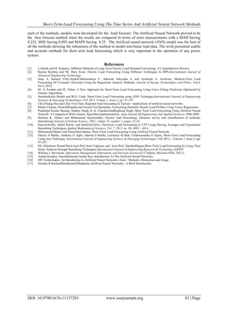 Short-Term Load Forecasting Using The Time Series And Artificial Neural Network Methods
DOI: 10.9790/1676-11137281 www.iosrjournals.org 81 | Page
each of the methods, models were developed for the load forecast. The Artificial Neural Network proved to be
the best forecast method when the results are compared in terms of error measurements with a MAD having
0.225, MSE having 0.095 and MAPE having 8.25. The Artificial neural network (ANN) model was the best of
all the methods showing the robustness of the method to model non-linear load data. The work presented usable
and accurate methods for short term load forecasting which is very important to the operation of any power
system.
References
[1]. L.Ghods and M. Kalantar, Different Methods of Long-Term Electric Load Demand Forecasting; A Comprehensive Review.
[2]. Raman Kamboj and Mr. Ram Avtar, Electric Load Forecasting Using Different Techniques In BPN,International Journal of
Advanced Engineering Technology.
[3]. Isaac A. Samuel, Felly-NjokuChihurumanya F., Adewale Adeyinka A. and Ayokunle A. Awelewa, Medium-Term Load
Forecasting Of Covenant University Using the Regression Analysis Methods, Journal of Energy Technologies and Policy, Vol.4,
No.4, 2014.
[4]. M. A. Farahat and M. Talaat, A New Approach for Short-Term Load Forecasting Using Curve Fitting Prediction Optimized by
Genetic Algorithms.
[5]. SamsherKadir Sheikh and M.G. Unde, Short-Term Load Forecasting using ANN Technique,International Journal of Engineering
Sciences & Emerging Technologies, Feb 2012. Volume 1, Issue 2, pp: 97-107.
[6]. Che-Chiang Hsu and Chia-Yon Chen, Regional load forecasting in Taiwan––applications of artificial neural networks.
[7]. Martin Chanza, PraneshRamjith and Gerard Van Harmelen, Forecasting Domestic Hourly Load Profiles Using Vector Regressions.
[8]. Pradeepta Kumar Sarangi, Nanhay Singh, R. K. ChauhanAndRaghuraj Singh, Short Term Load Forecasting Using Artificial Neural
Network: A Comparison With Genetic Algorithm Implementation, Arpn Journal Of Engineering And Applied Sciences; 2006-2009.
[9]. Hesham K. Alfares and Mohammad Nazeeruddin, Electric load forecasting: literature survey and classification of methods,
International Journal of Systems Science, 2002, volume 33, number 1, pages 23-34.
[10]. SamsulAriffin, Abdul Karim, and SaifulAzliAlwi, Electricity Load Forecasting in UTP Using Moving Averages and Exponential
Smoothing Techniques,Applied Mathematical Sciences, Vol. 7, 2013, no. 80, 4003 – 4014.
[11]. Muhammad Buhari and SanusiSaniAdamu, Short-Term Load Forecasting Using Artificial Neural Network.
[12]. Olaniyi S Maliki, Anthony O Agbo, Adeola O Maliki, Lawrence M Ibeh, Chukwuemeka O Agwu, Short-Term Load Forecasting
Using Ann Technique, International Journal of Engineering Sciences & Emerging Technologies, Feb 2012.; Volume 1, Issue 2, pp:
97-107.
[13]. Mr. Dileshwar Prasad Patel,Assit.Prof.Amit Vajpayee and Assit.Prof. JitendraDangra,Short Term Load Forecasting by Using Time
Series Analysis through Smoothing Techniques,International Journal of Engineering Research & Technology (IJERT).
[14]. William J. Stevenson, Operations Management (Operations and Decision Sciences)(11th
edition, McGraw-Hills, 2012.)
[15]. Andrej Krenker, JanezBešterand Andrej Kos, Introduction To The Artificial Neural Networks.
[16]. DH Technologies, An Introduction to Artificial Neural Networks (Ann) - Methods, Abstraction and Usage.
[17]. Jitendra R RaolandSunilkumarSMankame,Artificial Neural Networks: A Brief Introduction.
 