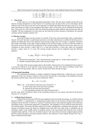 Short-Term Load Forecasting Using The Time Series And Artificial Neural Network Methods
DOI: 10.9790/1676-11137281 www.iosrjournals.org 74 | Page
22 22:00 2.8
23 23:00 2.6
24 0:00 2.5
1. Time Series
A time series is a set of data generated sequentially in time. The time series models assume that in the
absence of major disruptions to critical factors of a recurring event, the data of this event in the future will be
related to that of the past events and can be expressed via models developed from the past events [13]. Time-
series forecasting are made on the assumption that future values of the series can be estimated from historical
data. Time series are well suited for short term load forecasting provided sufficient and accurate past data are
available. The four components of a time series are the trend, the cyclical variation or fluctuation, the seasonal
variation, and the irregular variation [14].
1.1 Moving Averages
A moving average uses the average of a number of the most recent actual data values in generating a
forecast. The term ‘moving’ is used because each time a new data value becomes available for the time series, it
replaces the oldest data value in the equation of the moving average and a new average is computed. Therefore,
the average will change as new data is made available.To use moving averages, we have to select the number of
time series values to be used for the computation of the moving average. If only the most recent values of n are
considered as most relevant, a small value of n is used and conversely, if more past values are considered
relevant, a larger value of n is used. The moving average forecast can be computed using the following
equation:
Ft =MAn=
At−i
𝑛
𝑖=1
𝑛
=
𝐴 𝑡−𝑛 + … +𝐴 𝑡−2+𝐴 𝑡−1
𝑛
(1)
where,
Ft= Forecast for time period t, MAn =period moving average and At-i =Actual value in period t - i
n = Number of periods (data points) in the moving average.
The order of the moving average refers to the number of time points to be considered for the average. It
i can also be referred to as the ‘period’ of the moving average. For this work, three (3) different orders were
chosen for the moving average. They are 3-point, 4-point and 5-point moving averages.
1.2Exponential Smoothing
The exponential smoothingis a complex weighted averaging method that is relatively easy to use and
understand. Every new forecast is based on the previous forecast plus a percentage of the difference between
that forecast and the actual value of the series at that point. That is:
Wt+1 = αYt + (1- α) Wt (2)
Where, Wt+1 is the forecast of the time series for period t + 1
Yt is the actual value of the time series in period t
Wt forecast for the time series for period t
α is the smoothing constant with values between 0 and 1
For this work, three (3) different values of the smoothing constant (α) were chosen and used for the forecast.
They are 0.1, 0.2 and 0.3.
2. Artificial Neural Network
Artificial Neural Network (ANN) has been applied to short term loads forecasting. An Artificial Neural
Network (ANN) is a mathematical or computational model based on the structure and functional aspects of
biological neural networks. It consists of a group of artificial neurons interconnected together, and it processes
information using a connectionist approach to computation. The foundation of every artificial neural network is
the artificial neuron. The neuron has three simple sets of rules: multiplication, summation and activation. At the
entrance of artificial neuron, the inputs are weighted what means that every input value is multiplied with an
individual weight. In the middle section of artificial neuron is the sum function that finds the sum of all the
weighted inputs and bias. At the exit of artificial neuron is the sum of the previously weighted inputs and bias
that have passed through an activation function which is also referred to as the transfer function [15]. Fig. 1.
shows a Neural network model.
 