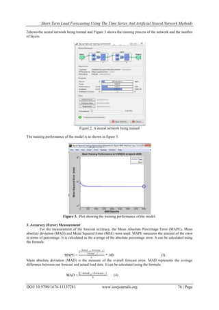 Short-Term Load Forecasting Using The Time Series And Artificial Neural Network Methods
DOI: 10.9790/1676-11137281 www.iosrjournals.org 76 | Page
2shows the neural network being trained and Figure 3 shows the training process of the network and the number
of layers.
Figure 2. A neural network being trained
The training performance of the model is as shown in figure 3.
Figure 3. Plot showing the training performance of the model.
3. Accuracy (Error) Measurement
For the measurement of the forecast accuracy, the Mean Absolute Percentage Error (MAPE), Mean
absolute deviation (MAD) and Mean Squared Error (MSE) were used. MAPE measures the amount of the error
in terms of percentage. It is calculated as the average of the absolute percentage error. It can be calculated using
the formula:
MAPE =

Actual t−Forecast t
𝐴𝑐𝑡𝑢𝑎𝑙 𝑡
𝑛
* 100 (3)
Mean absolute deviation (MAD) is the measure of the overall forecast error. MAD represents the average
difference between our forecast and actual load data. It can be calculated using the formula:
MAD =
Actual 𝑡−𝐹𝑜𝑟𝑒𝑐𝑎𝑠𝑡 𝑡
𝑛
(4)
 