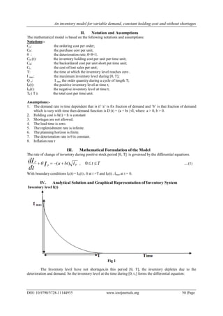 An inventory model for variable demand, constant holding cost and without shortages
DOI: 10.9790/5728-11144955 www.iosrjournals.org 50 |Page
II. Notation and Assumptions
The mathematical model is based on the following notations and assumptions:
Notations:-
Co: the ordering cost per order;
CP: the purchase cost per unit;
θ : the deterioration rate; 0<θ<1.
CH (t): the inventory holding cost per unit per time unit;
CB: the backordered cost per unit short per time unit;
CL: the cost of lost sales per unit;
T: the time at which the inventory level reaches zero .
I max: the maximum inventory level during [0, T];
Q o: I max the order quantity during a cycle of length T;
IP(t): the positive inventory level at time t;
IN(t): the negative inventory level at time t;
TC( T ): the total cost per time unit.
Assumptions:-
1. The demand rate is time dependent that is if „a‟ is fix fraction of demand and „b‟ is that fraction of demand
which is vary with time then demand function is D (t) = (a + bt )√I, where a > 0, b > 0.
2. Holding cost is h(t) = h is constant
3. Shortages are not allowed.
4. The lead time is zero.
5. The replenishment rate is infinite.
6. The planning horizon is finite.
7. The deterioration rate is θ is constant.
8. Inflation rate r
III. Mathematical Formulation of the Model
The rate of change of inventory during positive stock period [0, T] is governed by the differential equations.
PP
P
IbtaI
dt
dI )(  , 0 t T  ....(1)
With boundary conditions IP(t)= IN(t) = 0 at t =T and IP(t) = Imax at t = 0.
IV. Analytical Solution and Graphical Representation of Inventory System
Inventory level I(t)
Fig 1
The Inventory level have not shortages,in this period [0, T], the inventory depletes due to the
deterioration and demand. So the inventory level at the time during [0, t1] forms the differential equation:
 