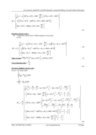 An inventory model for variable demand, constant holding cost and without shortages
DOI: 10.9790/5728-11144955 www.iosrjournals.org 52 |Page
 
2 2 3 2
2 3
23 2 2
2
2
4
1 4
2 ( ) 2 ( ) 2
6 ( ) 4 4
4
( ) 8 ( ) 8
b
a a a bT b a bT b
Q T a bT b a bT b b
b
a bT b a bT b
   
 
   
 

  
           
  
           
 
  
      
  
…(5)
Purchase cost per cycle :-
PC = (Purchase cost per unit) * (Order quantity in one cycle)
=CP*Q
 
  


































4
2
1
2
1
2
1
22
1
3
1
2
1
3
131
22
2
4
8)(8)(
44)(6
2)(
4
2)(2
1







b
bbtabbta
bbbtabbtat
bbtaat
b
bbtaaa
CPC P
… (6)
Sales revenue=
selling cost
T
 
22
2T a bT 
 
=
2
)2( bTapT  … (7)
Cost of placing order =
T
Co
... (8)
Inventory holding cost per cycle:-
ICH (t) = h(t)IP
t1
0
(t)dt
=  
1
0
P
t
rth t dte I

=  
1
0
rt
P
t
h e t dtI


1 1 1
1 1
1 1 11
2
2
1 13 2 3 2 3
2
1 13 2 2
2
1 1 1
1 1 2
3 2
1
1 2 2 2
( ) 2( )
4
2 ( ) 2 ( )
( ) ( )
( ) 2
rt rt rt
rt rt
rt rt rtrt
H
a a b e e be
a bt a bt
r r r r r r
b e be a b
a b t b a bt
r r r r
t e bt e at ee
a bt a bt
h r r r r
IC a bt b
T

 

 
  
 
  
 
       
 
  
         
  
    
      1 1
1
1
1 1 1
2 3 2 3
2 2 2 1
1 1 2 2
2
2
1 1 4
2 ( )2 2
1
( ) 6 ( ) 4 4
4 1
( ) 8 ( ) 8
rt rt
rt
rt
bt e a bt atbe b
r r r r r
te
a bt b a bt b b
r r r
b e
a bt b a bt b
r r
   
 

 


 
 
 
 
 
 
 
  
    
  
      
   
 
            
 
   
         
     





… (9)
 