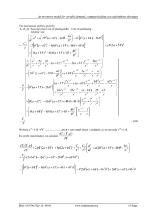 An inventory model for variable demand, constant holding cost and without shortages
DOI: 10.9790/5728-11144955 www.iosrjournals.org 53 |Page
The total annual profit is given by
TC (T, p) =Sales revenue-Cost of placing order –Cost of purchasing –
holding Cost
=
 
  


































4
2
2
2223
23
3
22
2
4
8)(8)(
44)(6
2)(
4
2)(2
1







b
bbTabbTa
bbbTabbTaT
bbTaaT
b
bbTaaa
T
CP +
2
)2( bTapT 
 
 






































































































rr
eb
bbTabbTa
rr
T
r
e
bbbTabbTa
r
aT
r
b
r
bTa
r
be
r
bTe
r
aTe
r
ebT
r
e
bTa
r
Te
bTa
bbTa
r
b
r
a
r
be
r
e
bTa
b
bbTa
r
be
r
e
bTa
r
e
bTa
r
b
r
a
r
a
T
h
rT
rT
rTrT
rTrTrTrT
rTrT
rTrTrT
14
8)(8)(
1
44)(6)(
2)(22
)()(
2)(
)(
4
2)(2
2
)(2)(
221
4
2
2
22
222
3232
2
2
23
223
2
32
2
32
2
3







oC
T
 ... (10)
We have e-rT
=1-rT+r2
T2
-……………….and r is very small which is inflation, so we use only e-rT
=1-rT.
For profit maximization we calculate
 ,CdT T p
dT
  2
)2()2(2
,
bTabpbTapT
dT
pTdTC
 + 2
T
Co
+ 





 )
4
2)(2( 2
2
2
2



b
bbTaa
a
T
CP
2222
)]2([)2(  aTbbbTaaab
T
CP
 ]
   
 2223
2223
8)(2]6)(2[
44)(6
bbTaTbbTabT
bbbTabbTa






 

 