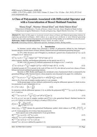 IOSR Journal of Mathematics (IOSR-JM)
e-ISSN: 2278-5728, p-ISSN: 2319-765X. Volume 11, Issue 1 Ver. VI (Jan - Feb. 2015), PP 55-63
www.iosrjournals.org
DOI: 10.9790/5728-11165563 www.iosrjournals.org 55 | Page
A Class of Polynomials Associated with Differential Operator and
with a Generalization of Bessel-Maitland Function
Manoj Singh1
, Mumtaz Ahmad Khan2
and Abdul Hakim Khan3
1
(Department of Mathematics, Faculty of Science, Jazan University, Jazan, Kingdom of Saudi Arabia)
2,3
(Department of Applied Mahematics, Faculty of Engineering, Aligarh Muslim University, U.P., India)
Abstract:The object of this paper is to present several classes of linear and bilateral generating relations by
employing operational techniques, which reduces as a special case of (known or new) bilateral generating
relations.At last some of generating functions associated with stirling number of second kind are also discussed.
Mathematics Subject Classification(2010): Primary 42C05, Secondary 33C45.
Keywords: Generating relations, Differential operator, Rodrigue formula, Stirling number.
I. Introduction
In literature several authors have discussed a number of polynomials defined by their Rodrigue's
formula and gave several classes of linear, bilinear, bilateral and mixed multilateral generating functions.
In 1971, H.M. Srivastava and J.P.Singhal [1], introduced a general class of polynomial 𝐺𝑛
(𝛼)
(𝑥, 𝑟, 𝑝, 𝑘)
(of degree 𝑛 in 𝑥 𝑟
and in 𝛼) as
𝐺𝑛
𝛼
(𝑥, 𝑟, 𝑝, 𝑘) =
𝑥−𝛼−𝑘𝑛
𝑛!
exp(𝑝𝑥 𝑟
)(𝑥 𝑘+1
𝐷) 𝑛
{𝑥 𝛼
exp(−𝑝𝑥 𝑟
)} (1.1)
where Laguerre, Hermite, and Konhauser plynomials are the special case of (1.1).
In 2001, H.M. Srivastava [2], defined a polynomial set of degree 𝑛 in 𝑥 𝑟
, 𝛼 and 𝜂 by
𝜏 𝑛
𝛼
(𝑥; 𝑟, 𝛽, 𝑘, 𝜂) =
𝑥−𝛼−𝑘𝑛
𝑛!
exp(𝛽𝑥 𝑟
){𝑥 𝑘
𝜂 + 𝑥𝐷 } 𝑛
𝑥 𝛼
exp −𝛽𝑥 𝑟
, 𝑛 ∈ 𝑁0 (1.2)
A detailed account of (1.2) is present in the work of Chen et al. [3], who derived several new classes of linear,
bilinear and mixed multilateral generating relations.
Recently in 2008, Shukla and Prajapati [4], introduced a class of polynomial which is connected by the
generalized Mittag-Leffler function 𝐸 𝛼,𝛽
𝛾,𝑞
(𝑧), whose properties were discussed in his paper [5], is defined as
𝐴 𝑞𝑛
𝛼,𝛽,𝛾,𝑞
(𝑥; 𝑎, 𝑘, 𝑠) =
𝑥−𝛿−𝑎𝑛
𝑛!
𝐸 𝛼,𝛽
𝛾,𝑞
{𝑝 𝑘 (𝑥)}{𝑥 𝑎
𝑠 + 𝑥𝐷 } 𝑛
𝑥 𝛿
𝐸 𝛼,𝛽
𝛾,𝑞
−𝑝 𝑘 𝑥 (1.3)
where 𝛼, 𝛽, 𝛾, 𝛿 are real or complex numbers and 𝑎, 𝑘, 𝑠 are constants.
In the present paper we have defined a polynomial by using the differential operator 𝜃, which involves
two parameters 𝑘 and 𝜆 independent of 𝑥 as
𝜃 = 𝑥 𝑘
𝜆 + 𝑥𝐷𝑥 , 𝐷𝑥 =
𝑑
𝑑𝑥
(1.4)
In connection with the differential operator (1.4), we define the polynomial 𝑀𝑞𝑛
(𝜇,𝑛𝑢,𝛾,𝜉)
(𝑥; 𝑟, 𝑝, 𝑘, 𝜆) of degree 𝑛
in 𝑥 𝑟
, 𝜉 and 𝜆 as
𝑀𝑞𝑛
𝜇,𝜈,𝛾,𝜉
(𝑥; 𝑟, 𝑝, 𝑘, 𝜆) =
𝑥−𝜉−𝑘𝑛
𝑛!
𝐽𝜈,𝑞
𝜇,𝛾
(−𝑝𝑥 𝑟
)𝜃 𝑛
{𝑥 𝜉
𝐽𝜈,𝑞
𝜇,𝛾
(𝑝𝑥 𝑟
)} (1.5)
In (1.5), 𝜇, 𝜈, 𝛾, 𝜉 are real or complex numbers and 𝐽𝜈,𝑞
𝜇,𝛾
(𝑧) is the generalized Bessel's Maitland function for
𝜇, 𝜈, 𝛾 ∈ 𝐶; 𝑅𝑒(𝜇) ≥ 0, 𝑅𝑒(𝜈) ≥ 0, 𝑅𝑒(𝛾) ≥ 0 and 𝑞 ∈ (0,1) ∪ 𝑁 as
𝐽𝜈,𝑞
𝜇,𝛾
(𝑧) = ‍
∞
𝑛=0
(𝛾) 𝑞𝑛 (−𝑧) 𝑛
𝑛! Γ 𝜇𝑛 + 𝜈 + 1
(1.6)
where (𝛾) 𝑞𝑛 =
Γ(𝛾+𝑞𝑛)
Γ(𝛾)
denotes the generalized Pochhammer symbol, which reduces to 𝑞 𝑞𝑛
‍
𝑞
𝑟=1
𝛾+𝑟−1
𝑞 𝑛
, if
𝑞 ∈ 𝑁. Certain properties of (1.6) have been discussed in [6].
Some special cases of the polynomial (1.5) are given below:
𝑀 𝑛
1,0,1,𝛼
(𝑥; 𝑟, 𝑝, 𝑘, 0) = 𝐺𝑛
𝛼
(𝑥, 𝑟, 𝑝, 𝑘) (1.7)
where 𝐺𝑛
(𝛼)
(𝑥, 𝑟, 𝑝, 𝑘) is defined by equation (1.1).
𝑀 𝑛
1,0,1,𝛼
(𝑥; 𝑟, 𝛽, 𝑘, 𝜂) = 𝜏 𝑛
𝛼
(𝑥; 𝑟, 𝛽, 𝑘, 𝜂) (1.8)
where𝜏 𝑛
(𝛼)
(𝑥; 𝑟, 𝛽, 𝑘, 𝜂) is defined by equation (1.2).
 