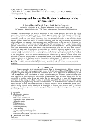 IOSR Journal of Computer Engineering (IOSR-JCE)
e-ISSN: 2278-0661, p- ISSN: 2278-8727Volume 11, Issue 3 (May. - Jun. 2013), PP 57-61
www.iosrjournals.org
www.iosrjournals.org 57 | Page
“A new approach for user identification in web usage mining
preprocessing”
1.Arvind kumar Dangi, 2.Asst. Prof. Sunita Sangwan
1.(Software Engineering ,PDM College of engineering ,India) akdangi@gmail.com
2.(Computer Science & Engineering ,PDM College of engineering ,India) sunita2009@gmail.com
Abstract : Web usage mining is a subset of data mining. In order to huge amount of data but the data is less
appropriates “quantity and quality” of the web data is opposite to each other this is the main problem. Web
data usage Mining is a variation of this field is untapped source of richly offered free textual information. The
importance of web data usage mining is mounting along with the immense volumes of data generated in web
habitual existence data always arrives in a various, continuous, rapid and time varying flow. Web data usage
mining taking out procedures are important in extracting useful streaming on-line sources. As throughout the
globe no. of web users are continuously and rapidly growing, it is necessary for the web usage miners to utilize
efficient tools in order to discover, extort, clean and assess the desired information. The data pre-processing
stage is the most important phase in the preprocessing for investigation of the web user & his usage behavior.
To fulfill this requirement the navigations are recorded in web log file as well as the IP address of the website,
session of usage & visited web link. In order to improve the performance & quality of data preprocessing in
order to identify unique users and user sessions. We propose a new method for web data preprocessing in which
it has three phases. “In the first phase some websites are selected and by different locations access these
website & by applying the (java) tools & methods then find out the IP address of that websites, session usage
time & navigations, in the final phase combine them i.e.(web link navigation + IP address of website + session
of usage ). This framework helps to investigate the web user usage behavior efficiently.
Keywords - :-weblink, navigation, threading, networking, diminution, web logs, session, Data clearout, Data
makeover.
I. INTRODUCTION
Data pre-processing is an important and required phase in Web usage mining. Different methods &
techniques are employed in web usage mining to remove irrelevant items and identify IP address, sessions of
usage and navigation along with the extraction information. There is no of steps define for preprocessing asData
clear out also known as the routines work to “clean” the data by satisfying in missing values, smoothing noisy
data, identifying or removing outliers, and resolving inconsistencies.If users believe the data is noisy, they are
improbable to trust the results of any data mining that has been applied to it. Also, dirty data can cause
uncertainty for the mining procedure, resulting in unreliable output. But, they are not always robust. a new
method for web data preprocessing in which it has three phases. “In the first phase some websites are selected
and by different locations access these website & by applying the (java) tools & methods then find out the IP
address of that websites, session usage time & navigations, in the final phase combine them i.e.(web link
navigation + IP address of website + session of usage ). This framework helps to investigate the web user usage
behavior efficiently.
1. Introduction
2. Indentation and equations
2.1 Data clear out
2.2 IP address identification
2.3 Session of usage identification
2.4 Data integration
2.5 data makeover
2.6 Data diminution
2.6 Data usage mining
3. Figures & tables
3.1Framework for research Activities
3.2 Representing research work
3.3 Sequential steps which followed for the research work
4. Conclusion & future work
References
 
