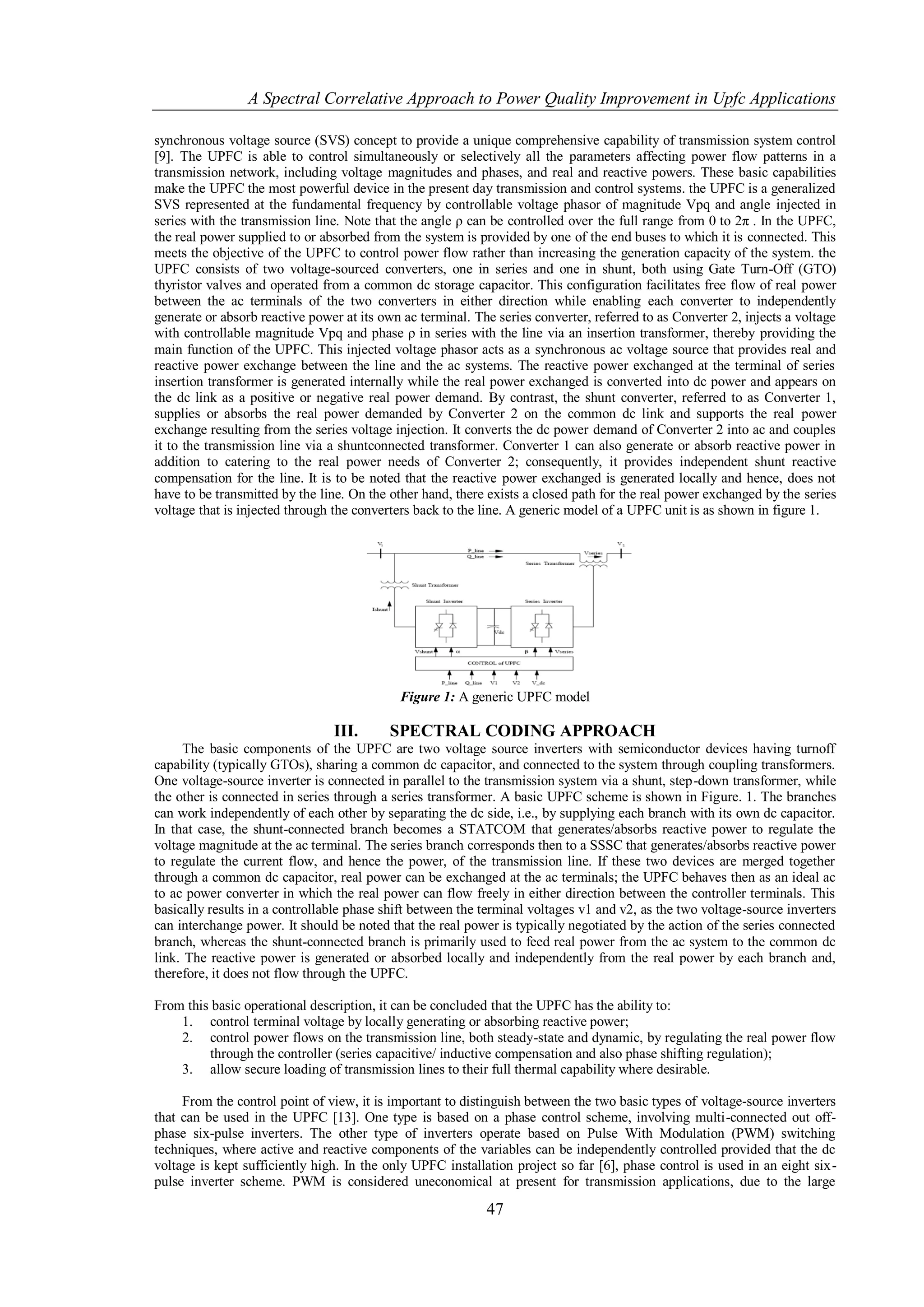 A Spectral Correlative Approach to Power Quality Improvement in Upfc Applications

synchronous voltage source (SVS) concept to provide a unique comprehensive capability of transmission system control
[9]. The UPFC is able to control simultaneously or selectively all the parameters affecting power flow patterns in a
transmission network, including voltage magnitudes and phases, and real and reactive powers. These basic capabilities
make the UPFC the most powerful device in the present day transmission and control systems. the UPFC is a generalized
SVS represented at the fundamental frequency by controllable voltage phasor of magnitude Vpq and angle injected in
series with the transmission line. Note that the angle ρ can be controlled over the full range from 0 to 2π . In the UPFC,
the real power supplied to or absorbed from the system is provided by one of the end buses to which it is connected. This
meets the objective of the UPFC to control power flow rather than increasing the generation capacity of the system. the
UPFC consists of two voltage-sourced converters, one in series and one in shunt, both using Gate Turn-Off (GTO)
thyristor valves and operated from a common dc storage capacitor. This configuration facilitates free flow of real power
between the ac terminals of the two converters in either direction while enabling each converter to independently
generate or absorb reactive power at its own ac terminal. The series converter, referred to as Converter 2, injects a voltage
with controllable magnitude Vpq and phase ρ in series with the line via an insertion transformer, thereby providing the
main function of the UPFC. This injected voltage phasor acts as a synchronous ac voltage source that provides real and
reactive power exchange between the line and the ac systems. The reactive power exchanged at the terminal of series
insertion transformer is generated internally while the real power exchanged is converted into dc power and appears on
the dc link as a positive or negative real power demand. By contrast, the shunt converter, referred to as Converter 1,
supplies or absorbs the real power demanded by Converter 2 on the common dc link and supports the real power
exchange resulting from the series voltage injection. It converts the dc power demand of Converter 2 into ac and couples
it to the transmission line via a shuntconnected transformer. Converter 1 can also generate or absorb reactive power in
addition to catering to the real power needs of Converter 2; consequently, it provides independent shunt reactive
compensation for the line. It is to be noted that the reactive power exchanged is generated locally and hence, does not
have to be transmitted by the line. On the other hand, there exists a closed path for the real power exchanged by the series
voltage that is injected through the converters back to the line. A generic model of a UPFC unit is as shown in figure 1.




                                             Figure 1: A generic UPFC model

                                III.       SPECTRAL CODING APPROACH
     The basic components of the UPFC are two voltage source inverters with semiconductor devices having turnoff
capability (typically GTOs), sharing a common dc capacitor, and connected to the system through coupling transformers.
One voltage-source inverter is connected in parallel to the transmission system via a shunt, step-down transformer, while
the other is connected in series through a series transformer. A basic UPFC scheme is shown in Figure. 1. The branches
can work independently of each other by separating the dc side, i.e., by supplying each branch with its own dc capacitor.
In that case, the shunt-connected branch becomes a STATCOM that generates/absorbs reactive power to regulate the
voltage magnitude at the ac terminal. The series branch corresponds then to a SSSC that generates/absorbs reactive power
to regulate the current flow, and hence the power, of the transmission line. If these two devices are merged together
through a common dc capacitor, real power can be exchanged at the ac terminals; the UPFC behaves then as an ideal ac
to ac power converter in which the real power can flow freely in either direction between the controller terminals. This
basically results in a controllable phase shift between the terminal voltages v1 and v2, as the two voltage-source inverters
can interchange power. It should be noted that the real power is typically negotiated by the action of the series connected
branch, whereas the shunt-connected branch is primarily used to feed real power from the ac system to the common dc
link. The reactive power is generated or absorbed locally and independently from the real power by each branch and,
therefore, it does not flow through the UPFC.

From this basic operational description, it can be concluded that the UPFC has the ability to:
    1. control terminal voltage by locally generating or absorbing reactive power;
    2. control power flows on the transmission line, both steady-state and dynamic, by regulating the real power flow
         through the controller (series capacitive/ inductive compensation and also phase shifting regulation);
    3. allow secure loading of transmission lines to their full thermal capability where desirable.

     From the control point of view, it is important to distinguish between the two basic types of voltage-source inverters
that can be used in the UPFC [13]. One type is based on a phase control scheme, involving multi-connected out off-
phase six-pulse inverters. The other type of inverters operate based on Pulse With Modulation (PWM) switching
techniques, where active and reactive components of the variables can be independently controlled provided that the dc
voltage is kept sufficiently high. In the only UPFC installation project so far [6], phase control is used in an eight six-
pulse inverter scheme. PWM is considered uneconomical at present for transmission applications, due to the large

                                                            47
 