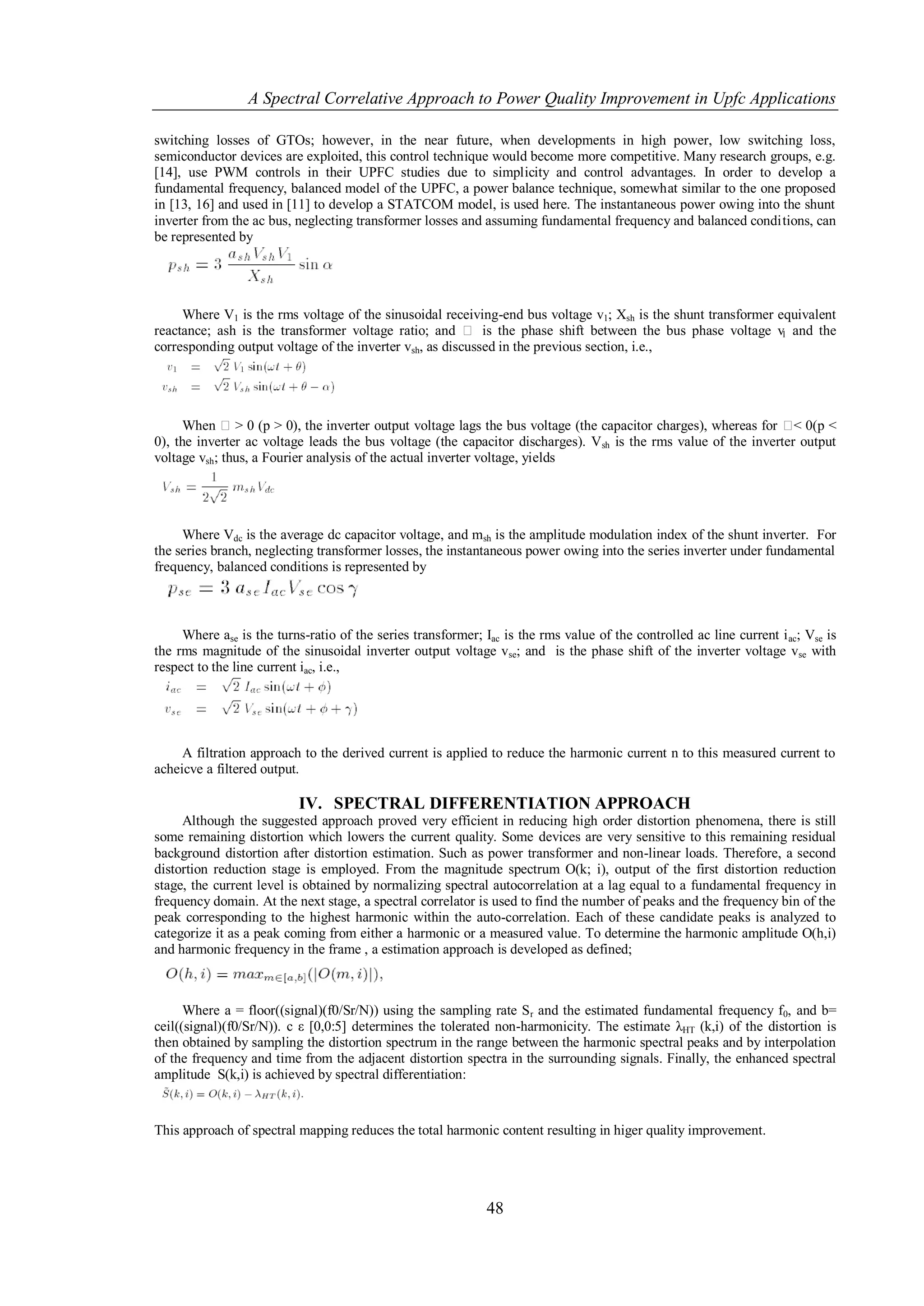 A Spectral Correlative Approach to Power Quality Improvement in Upfc Applications

switching losses of GTOs; however, in the near future, when developments in high power, low switching loss,
semiconductor devices are exploited, this control technique would become more competitive. Many research groups, e.g.
[14], use PWM controls in their UPFC studies due to simplicity and control advantages. In order to develop a
fundamental frequency, balanced model of the UPFC, a power balance technique, somewhat similar to the one proposed
in [13, 16] and used in [11] to develop a STATCOM model, is used here. The instantaneous power owing into the shunt
inverter from the ac bus, neglecting transformer losses and assuming fundamental frequency and balanced conditions, can
be represented by




     Where V1 is the rms voltage of the sinusoidal receiving-end bus voltage v1; Xsh is the shunt transformer equivalent
reactance; ash is the transformer voltage ratio; and  is the phase shift between the bus phase voltage v and the
                                                                                                               1
corresponding output voltage of the inverter vsh, as discussed in the previous section, i.e.,




      When  > 0 (p > 0), the inverter output voltage lags the bus voltage (the capacitor charges), whereas for  0(p <
                                                                                                                  <
0), the inverter ac voltage leads the bus voltage (the capacitor discharges). Vsh is the rms value of the inverter output
voltage vsh; thus, a Fourier analysis of the actual inverter voltage, yields




     Where Vdc is the average dc capacitor voltage, and msh is the amplitude modulation index of the shunt inverter. For
the series branch, neglecting transformer losses, the instantaneous power owing into the series inverter under fundamental
frequency, balanced conditions is represented by



     Where ase is the turns-ratio of the series transformer; Iac is the rms value of the controlled ac line current i ac; Vse is
the rms magnitude of the sinusoidal inverter output voltage vse; and is the phase shift of the inverter voltage vse with
respect to the line current iac, i.e.,




     A filtration approach to the derived current is applied to reduce the harmonic current n to this measured current to
acheicve a filtered output.

                           IV. SPECTRAL DIFFERENTIATION APPROACH
     Although the suggested approach proved very efficient in reducing high order distortion phenomena, there is still
some remaining distortion which lowers the current quality. Some devices are very sensitive to this remaining residual
background distortion after distortion estimation. Such as power transformer and non-linear loads. Therefore, a second
distortion reduction stage is employed. From the magnitude spectrum O(k; i), output of the first distortion reduction
stage, the current level is obtained by normalizing spectral autocorrelation at a lag equal to a fundamental frequency in
frequency domain. At the next stage, a spectral correlator is used to find the number of peaks and the frequency bin of the
peak corresponding to the highest harmonic within the auto-correlation. Each of these candidate peaks is analyzed to
categorize it as a peak coming from either a harmonic or a measured value. To determine the harmonic amplitude O(h,i)
and harmonic frequency in the frame , a estimation approach is developed as defined;



      Where a = floor((signal)(f0/Sr/N)) using the sampling rate S r and the estimated fundamental frequency f0, and b=
ceil((signal)(f0/Sr/N)). c ε [0,0:5] determines the tolerated non-harmonicity. The estimate λHT (k,i) of the distortion is
then obtained by sampling the distortion spectrum in the range between the harmonic spectral peaks and by interpolation
of the frequency and time from the adjacent distortion spectra in the surrounding signals. Finally, the enhanced spectral
amplitude S(k,i) is achieved by spectral differentiation:


This approach of spectral mapping reduces the total harmonic content resulting in higer quality improvement.




                                                              48
 