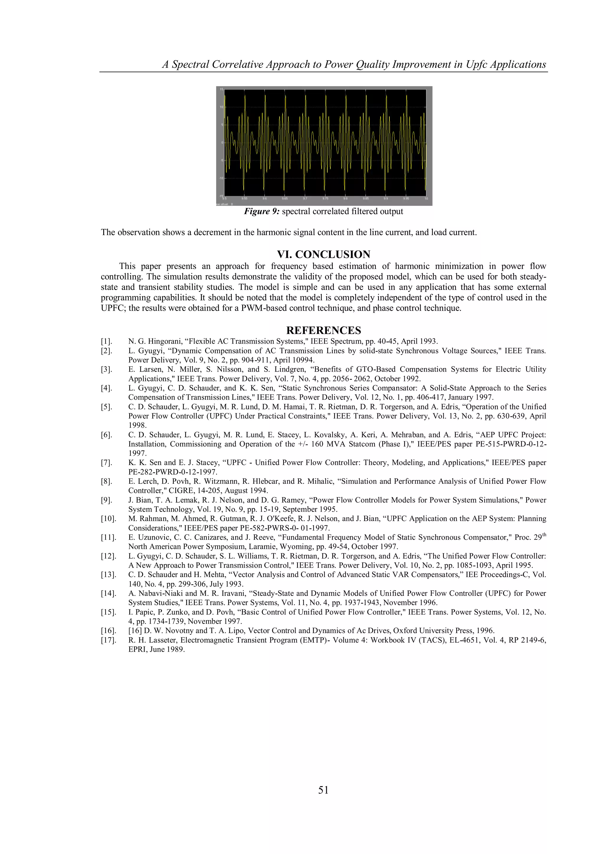 A Spectral Correlative Approach to Power Quality Improvement in Upfc Applications




                                          Figure 9: spectral correlated filtered output

The observation shows a decrement in the harmonic signal content in the line current, and load current.

                                                    VI. CONCLUSION
     This paper presents an approach for frequency based estimation of harmonic minimization in power flow
controlling. The simulation results demonstrate the validity of the proposed model, which can be used for both steady-
state and transient stability studies. The model is simple and can be used in any application that has some external
programming capabilities. It should be noted that the model is completely independent of the type of control used in the
UPFC; the results were obtained for a PWM-based control technique, and phase control technique.

                                                      REFERENCES
[1].    N. G. Hingorani, “Flexible AC Transmission Systems," IEEE Spectrum, pp. 40-45, April 1993.
[2].    L. Gyugyi, “Dynamic Compensation of AC Transmission Lines by solid-state Synchronous Voltage Sources," IEEE Trans.
        Power Delivery, Vol. 9, No. 2, pp. 904-911, April 10994.
[3].    E. Larsen, N. Miller, S. Nilsson, and S. Lindgren, “Benefits of GTO-Based Compensation Systems for Electric Utility
        Applications," IEEE Trans. Power Delivery, Vol. 7, No. 4, pp. 2056- 2062, October 1992.
[4].    L. Gyugyi, C. D. Schauder, and K. K. Sen, “Static Synchronous Series Compansator: A Solid-State Approach to the Series
        Compensation of Transmission Lines," IEEE Trans. Power Delivery, Vol. 12, No. 1, pp. 406-417, January 1997.
[5].    C. D. Schauder, L. Gyugyi, M. R. Lund, D. M. Hamai, T. R. Rietman, D. R. Torgerson, and A. Edris, “Operation of the Unified
        Power Flow Controller (UPFC) Under Practical Constraints," IEEE Trans. Power Delivery, Vol. 13, No. 2, pp. 630-639, April
        1998.
[6].    C. D. Schauder, L. Gyugyi, M. R. Lund, E. Stacey, L. Kovalsky, A. Keri, A. Mehraban, and A. Edris, “AEP UPFC Project:
        Installation, Commissioning and Operation of the +/- 160 MVA Statcom (Phase I)," IEEE/PES paper PE-515-PWRD-0-12-
        1997.
[7].    K. K. Sen and E. J. Stacey, “UPFC - Unified Power Flow Controller: Theory, Modeling, and Applications," IEEE/PES paper
        PE-282-PWRD-0-12-1997.
[8].    E. Lerch, D. Povh, R. Witzmann, R. Hlebcar, and R. Mihalic, “Simulation and Performance Analysis of Unified Power Flow
        Controller," CIGRE, 14-205, August 1994.
[9].    J. Bian, T. A. Lemak, R. J. Nelson, and D. G. Ramey, “Power Flow Controller Models for Power System Simulations," Power
        System Technology, Vol. 19, No. 9, pp. 15-19, September 1995.
[10].   M. Rahman, M. Ahmed, R. Gutman, R. J. O'Keefe, R. J. Nelson, and J. Bian, “UPFC Application on the AEP System: Planning
        Considerations," IEEE/PES paper PE-582-PWRS-0- 01-1997.
[11].   E. Uzunovic, C. C. Canizares, and J. Reeve, “Fundamental Frequency Model of Static Synchronous Compensator," Proc. 29 th
        North American Power Symposium, Laramie, Wyoming, pp. 49-54, October 1997.
[12].   L. Gyugyi, C. D. Schauder, S. L. Williams, T. R. Rietman, D. R. Torgerson, and A. Edris, “The Unified Power Flow Controller:
        A New Approach to Power Transmission Control," IEEE Trans. Power Delivery, Vol. 10, No. 2, pp. 1085-1093, April 1995.
[13].   C. D. Schauder and H. Mehta, “Vector Analysis and Control of Advanced Static VAR Compensators,” IEE Proceedings-C, Vol.
        140, No. 4, pp. 299-306, July 1993.
[14].   A. Nabavi-Niaki and M. R. Iravani, “Steady-State and Dynamic Models of Unified Power Flow Controller (UPFC) for Power
        System Studies," IEEE Trans. Power Systems, Vol. 11, No. 4, pp. 1937-1943, November 1996.
[15].   I. Papic, P. Zunko, and D. Povh, “Basic Control of Unified Power Flow Controller," IEEE Trans. Power Systems, Vol. 12, No.
        4, pp. 1734-1739, November 1997.
[16].   [16] D. W. Novotny and T. A. Lipo, Vector Control and Dynamics of Ac Drives, Oxford University Press, 1996.
[17].   R. H. Lasseter, Electromagnetic Transient Program (EMTP)- Volume 4: Workbook IV (TACS), EL-4651, Vol. 4, RP 2149-6,
        EPRI, June 1989.




                                                                51
 
