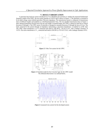 A Spectral Correlative Approach to Power Quality Improvement in Upfc Applications

                                             V. RESULT OBSERVATION
     A generator-line-load test system introduced in [17] is Modified and used here to validate the proposed fundamental
frequency model of the UPFC; the test system operates at 138 kV and is shown in Figure. 2. The generator is assumed to
be an ideal voltage source behind equivalent Thevenin impedance. The transmission system is composed of transmission
lines of different lengths and modeled as a distributed-parameter lines. The two parallel transmission lines in Figure 2.
Have identical parameters but the lower line per unit length is assumed longer; the UPFC is placed on that line to control
the power fl through it. The UPFC power fl controller is designed to maintain the power fl through the line at 0.2 p.u. The
load, connected to the system through an impedance representing a step-down transformer, is modeled as an RL load.
The UPFC shunt transformer is Y-Y connected and rated at 100 MVA, 138 kV/15 kV, with a leakage reactance of
14.5%. The series transformer is Y-_ connected and rated at 100 MVA, 47.81 kV/15 kV, with a leakage reactance of 6%.




                                           Figure 2: 5-Bus Test system for the UPFC.




                         Figure 3: Simulink model for the 2-inverter logic for the UPFC model
                                    The obtained observation is as outlined below,


                                                               Measured Line current




                                    1.5



                                      1



                                    0.5



                                      0



                                    -0.5



                                              50   100   150    200    250     300     350   400   450   500


                               Figure 4: measured Line current for the developed system




                                                                      49
 
