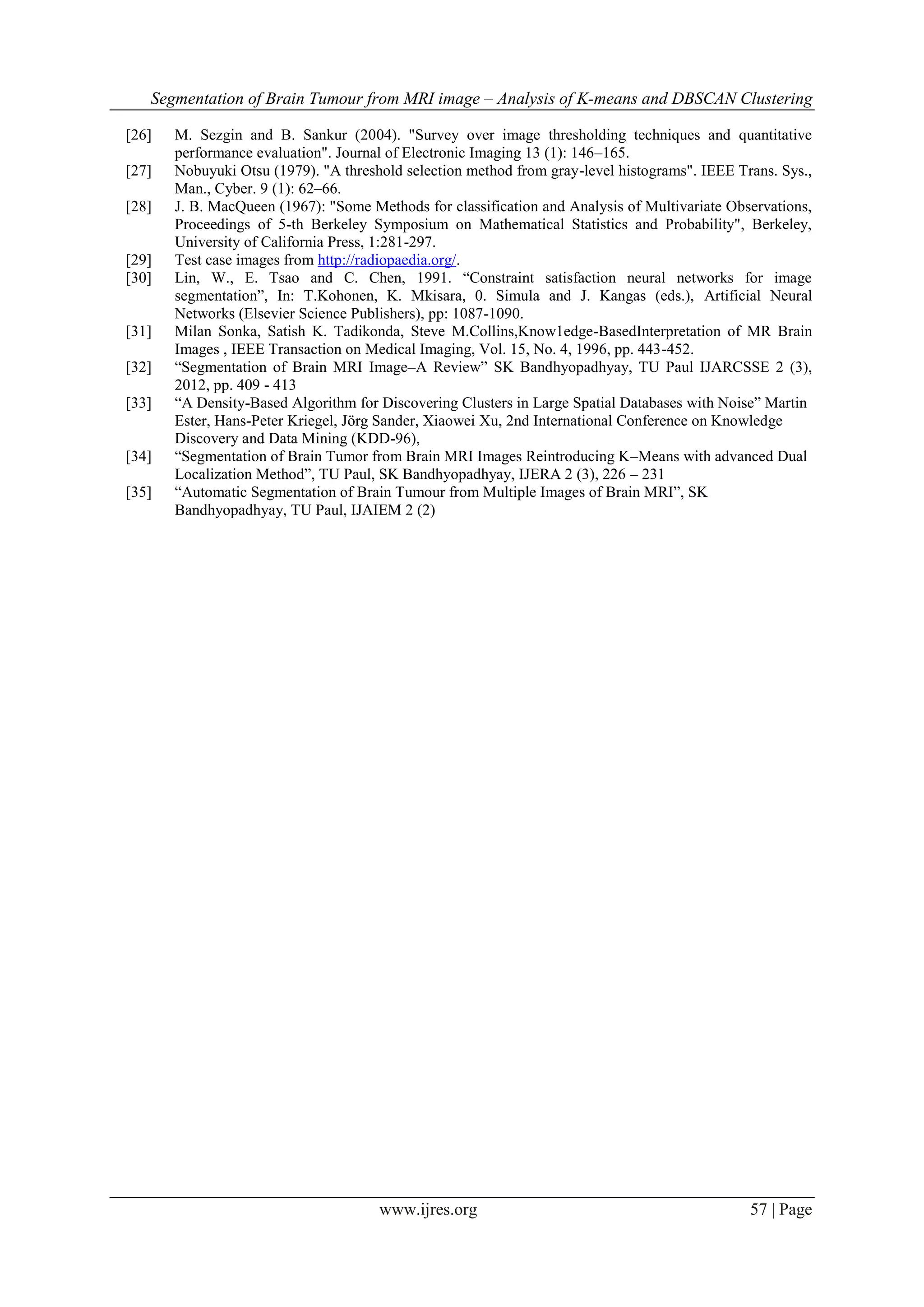 Segmentation of Brain Tumour from MRI image – Analysis of K-means and DBSCAN Clustering
www.ijres.org 57 | Page
[26] M. Sezgin and B. Sankur (2004). "Survey over image thresholding techniques and quantitative
performance evaluation". Journal of Electronic Imaging 13 (1): 146–165.
[27] Nobuyuki Otsu (1979). "A threshold selection method from gray-level histograms". IEEE Trans. Sys.,
Man., Cyber. 9 (1): 62–66.
[28] J. B. MacQueen (1967): "Some Methods for classification and Analysis of Multivariate Observations,
Proceedings of 5-th Berkeley Symposium on Mathematical Statistics and Probability", Berkeley,
University of California Press, 1:281-297.
[29] Test case images from http://radiopaedia.org/.
[30] Lin, W., E. Tsao and C. Chen, 1991. ―Constraint satisfaction neural networks for image
segmentation‖, In: T.Kohonen, K. Mkisara, 0. Simula and J. Kangas (eds.), Artificial Neural
Networks (Elsevier Science Publishers), pp: 1087-1090.
[31] Milan Sonka, Satish K. Tadikonda, Steve M.Collins,Know1edge-BasedInterpretation of MR Brain
Images , IEEE Transaction on Medical Imaging, Vol. 15, No. 4, 1996, pp. 443-452.
[32] ―Segmentation of Brain MRI Image–A Review‖ SK Bandhyopadhyay, TU Paul IJARCSSE 2 (3),
2012, pp. 409 - 413
[33] ―A Density-Based Algorithm for Discovering Clusters in Large Spatial Databases with Noise‖ Martin
Ester, Hans-Peter Kriegel, Jörg Sander, Xiaowei Xu, 2nd International Conference on Knowledge
Discovery and Data Mining (KDD-96),
[34] ―Segmentation of Brain Tumor from Brain MRI Images Reintroducing K–Means with advanced Dual
Localization Method‖, TU Paul, SK Bandhyopadhyay, IJERA 2 (3), 226 – 231
[35] ―Automatic Segmentation of Brain Tumour from Multiple Images of Brain MRI‖, SK
Bandhyopadhyay, TU Paul, IJAIEM 2 (2)
 