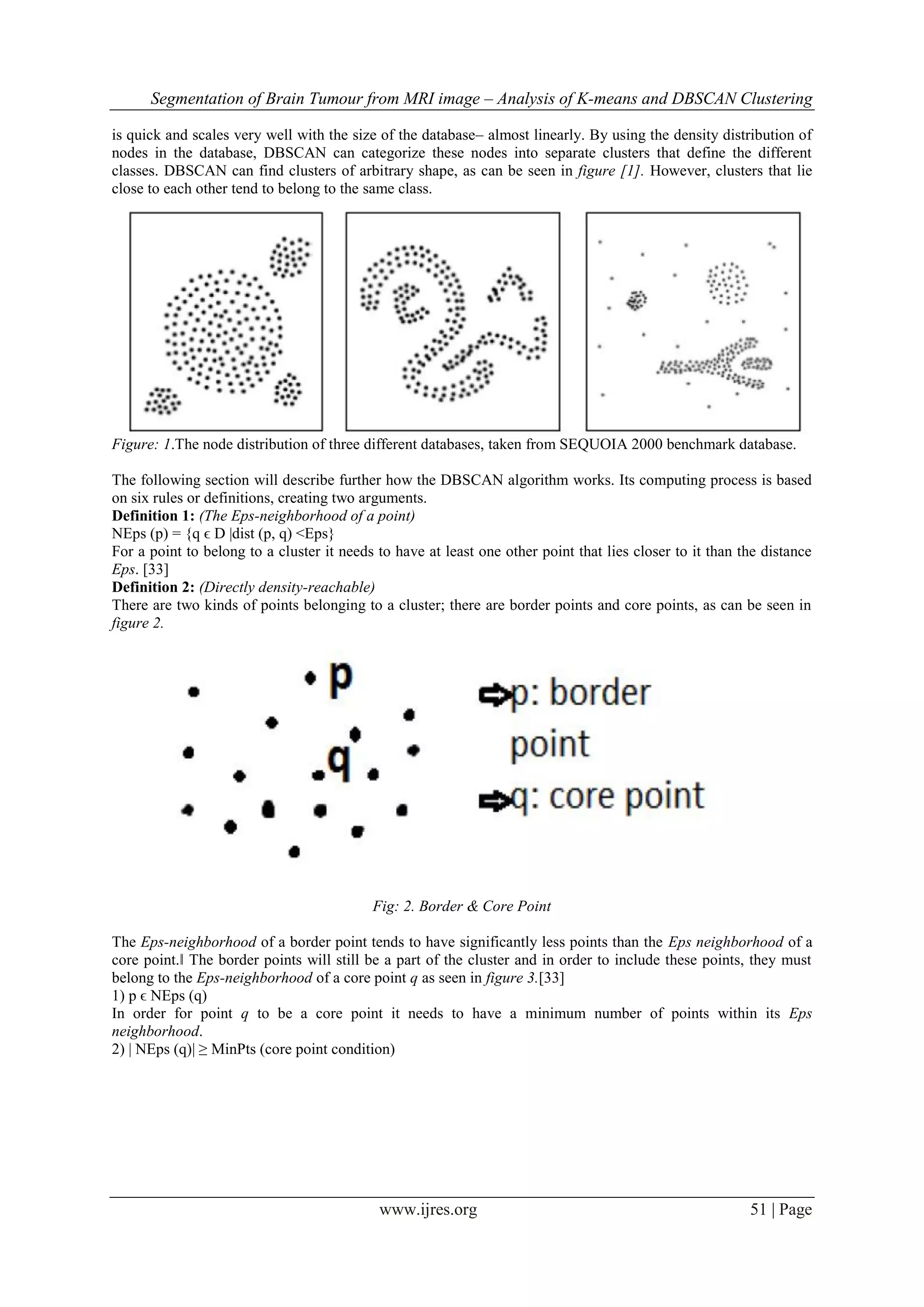 Segmentation of Brain Tumour from MRI image – Analysis of K-means and DBSCAN Clustering
www.ijres.org 51 | Page
is quick and scales very well with the size of the database– almost linearly. By using the density distribution of
nodes in the database, DBSCAN can categorize these nodes into separate clusters that define the different
classes. DBSCAN can find clusters of arbitrary shape, as can be seen in figure [1]. However, clusters that lie
close to each other tend to belong to the same class.
Figure: 1.The node distribution of three different databases, taken from SEQUOIA 2000 benchmark database.
The following section will describe further how the DBSCAN algorithm works. Its computing process is based
on six rules or definitions, creating two arguments.
Definition 1: (The Eps-neighborhood of a point)
NEps (p) = {q ϵ D |dist (p, q) <Eps}
For a point to belong to a cluster it needs to have at least one other point that lies closer to it than the distance
Eps. [33]
Definition 2: (Directly density-reachable)
There are two kinds of points belonging to a cluster; there are border points and core points, as can be seen in
figure 2.
Fig: 2. Border & Core Point
The Eps-neighborhood of a border point tends to have significantly less points than the Eps neighborhood of a
core point.‖ The border points will still be a part of the cluster and in order to include these points, they must
belong to the Eps-neighborhood of a core point q as seen in figure 3.[33]
1) p ϵ NEps (q)
In order for point q to be a core point it needs to have a minimum number of points within its Eps
neighborhood.
2) | NEps (q)| ≥ MinPts (core point condition)
 