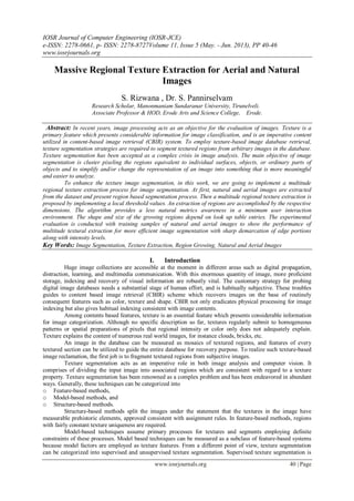 IOSR Journal of Computer Engineering (IOSR-JCE)
e-ISSN: 2278-0661, p- ISSN: 2278-8727Volume 11, Issue 5 (May. - Jun. 2013), PP 40-46
www.iosrjournals.org
www.iosrjournals.org 40 | Page
Massive Regional Texture Extraction for Aerial and Natural
Images
S. Rizwana , Dr. S. Pannirselvam
Research Scholar, Manonmaniam Sundaranar University, Tirunelveli.
Associate Professor & HOD, Erode Arts and Science College, Erode.
Abstract: In recent years, image processing acts as an objective for the evaluation of images. Texture is a
primary feature which presents considerable information for image classification, and is an imperative content
utilized in content-based image retrieval (CBIR) system. To employ texture-based image database retrieval,
texture segmentation strategies are required to segment textured regions from arbitrary images in the database.
Texture segmentation has been accepted as a complex crisis in image analysis. The main objective of image
segmentation is cluster pixeling the regions equivalent to individual surfaces, objects, or ordinary parts of
objects and to simplify and/or change the representation of an image into something that is more meaningful
and easier to analyze.
To enhance the texture image segmentation, in this work, we are going to implement a multitude
regional texture extraction process for image segmentation. At first, natural and aerial images are extracted
from the dataset and present region based segmentation process. Then a multitude regional texture extraction is
proposed by implementing a local threshold values. An extraction of regions are accomplished by the respective
dimensions. The algorithm provides a less natural metrics awareness in a minimum user interaction
environment. The shape and size of the growing regions depend on look up table entries. The experimental
evaluation is conducted with training samples of natural and aerial images to show the performance of
multitude textural extraction for more efficient image segmentation with sharp demarcation of edge portions
along with intensity levels.
Key Words: Image Segmentation, Texture Extraction, Region Growing, Natural and Aerial Images
I. Introduction
Huge image collections are accessible at the moment in different areas such as digital propagation,
distraction, learning, and multimedia communication. With this enormous quantity of image, more proficient
storage, indexing and recovery of visual information are robustly vital. The customary strategy for probing
digital image databases needs a substantial stage of human effort, and is habitually subjective. These troubles
guides to content based image retrieval (CBIR) scheme which recovers images on the base of routinely
consequent features such as color, texture and shape. CBIR not only eradicates physical processing for image
indexing but also gives habitual indexing consistent with image contents.
Among contents based features, texture is an essential feature which presents considerable information
for image categorization. Although no specific description so far, textures regularly submit to homogeneous
patterns or spatial preparations of pixels that regional intensity or color only does not adequately explain.
Texture explains the content of numerous real world images, for instance clouds, bricks, etc.
An image in the database can be measured as mosaics of textured regions, and features of every
textured section can be utilized to guide the entire database for recovery purpose. To realize such texture-based
image reclamation, the first job is to fragment textured regions from subjective images.
Texture segmentation acts as an imperative role in both image analysis and computer vision. It
comprises of dividing the input image into associated regions which are consistent with regard to a texture
property. Texture segmentation has been renowned as a complex problem and has been endeavored in abundant
ways. Generally, these techniques can be categorized into
o Feature-based methods,
o Model-based methods, and
o Structure-based methods.
Structure-based methods split the images under the statement that the textures in the image have
measurable prehistoric elements, approved consistent with assignment rules. In feature-based methods, regions
with fairly constant texture uniqueness are required.
Model-based techniques assume primary processes for textures and segments employing definite
constraints of these processes. Model based techniques can be measured as a subclass of feature-based systems
because model factors are employed as texture features. From a different point of view, texture segmentation
can be categorized into supervised and unsupervised texture segmentation. Supervised texture segmentation is
 