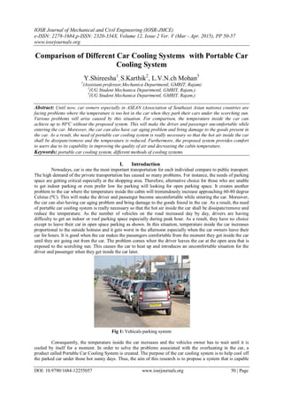 IOSR Journal of Mechanical and Civil Engineering (IOSR-JMCE)
e-ISSN: 2278-1684,p-ISSN: 2320-334X, Volume 12, Issue 2 Ver. V (Mar - Apr. 2015), PP 50-57
www.iosrjournals.org
DOI: 10.9790/1684-12255057 www.iosrjournals.org 50 | Page
Comparison of Different Car Cooling Systems with Portable Car
Cooling System
Y.Shireesha1
, S.Karthik2
, L.V.N.ch Mohan3
1
(Assistant professor,Mechanica Departmentl, GMRIT, Rajam)
2
(UG Student Mechanica Departmentl, GMRIT, Rajam,)
3
(UG Student Mechanica Departmentl, GMRIT, Rajam,)
Abstract: Until now, car owners especially in ASEAN (Association of Southeast Asian nations) countries are
facing problems where the temperature is too hot in the car when they park their cars under the scorching sun.
Various problems will arise caused by this situation. For comparison, the temperature inside the car can
achieve up to 80°C without the proposed system. This will make the driver and passenger uncomfortable while
entering the car. Moreover, the car can also have car aging problem and bring damage to the goods present in
the car. As a result, the need of portable car cooling system is really necessary so that the hot air inside the car
shall be dissipate/remove and the temperature is reduced. Furthermore, the proposed system provides comfort
to users due to its capability in improving the quality of air and decreasing the cabin temperature.
Keywords: portable car cooling system, different methods of cooling systems
I. Introduction
Nowadays, car is one the most important transportation for each individual compare to public transport.
The high demand of the private transportation has caused so many problems. For instance, the needs of parking
space are getting critical especially at the shopping area. Therefore, alternative choice for those who are unable
to get indoor parking or even prefer low fee parking will looking for open parking space. It creates another
problem to the car where the temperature inside the cabin will tremendously increase approaching 60-80 degree
Celsius (°C). This will make the driver and passenger become uncomfortable while entering the car. Moreover,
the car can also having car aging problem and bring damage to the goods found in the car. As a result, the need
of portable car cooling system is really necessary so that the hot air inside the car shall be dissipate/remove and
reduce the temperature. As the number of vehicles on the road increased day by day, drivers are having
difficulty to get an indoor or roof parking space especially during peak hour. As a result, they have no choice
except to leave their car in open space parking as shown. In this situation, temperature inside the car increases
proportional to the outside hotness and it gets worst in the afternoon especially when the car owners leave their
car for hours. It is good when the car makes the passengers comfortable from the moment they get inside the car
until they are going out from the car. The problem comes when the driver leaves the car at the open area that is
exposed to the scorching sun. This causes the car to heat up and introduces an uncomfortable situation for the
driver and passenger when they get inside the car later.
Fig 1: Vehicals parking system
Consequently, the temperature inside the car increases and the vehicles owner has to wait until it is
cooled by itself for a moment. In order to solve the problems associated with the overheating in the car, a
product called Portable Car Cooling System is created. The purpose of the car cooling system is to help cool off
the parked car under those hot sunny days. Thus, the aim of this research is to propose a system that is capable
 