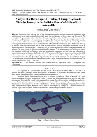 IOSR Journal of Mechanical and Civil Engineering (IOSR-JMCE)
e-ISSN: 2278-1684,p-ISSN: 2320-334X, Volume 12, Issue 2 Ver. VII (Mar - Apr. 2015), PP 42-47
www.iosrjournals.org
DOI: 10.9790/1684-12274247 www.iosrjournals.org 42 | Page
Analysis of a Three Layered Reinforced Bumper System to
Minimize Damage to the Collision Zone of a Medium Sized
Automobile
Kshitij Amar1
, Rajesh M.2
Abstract: In today's world safety is one of the most important aspect when designing an automobile. Most
accidents that occur are frontal collisions which cause the most damage to the occupant and the vehicle. The
most affected region in a frontal crash is the collision zone, which is the hood of the vehicle, the bumper and the
front frame of the chassis which encompasses the engine. The bumper is the first line of defense in case of a
frontal crash, so it has to be reinforced. The bumper Fascia is generally made up of plastic material. In our case
we used plastic reinforced with carbon fiber material in a Fiber Reinforced material type. The beam is made up
of industry grade deformable steel and a layer of foam is added between the bumper beam and Fascia, to
provide resistance. For analysis FMVSS standard 208 for vehicle 'head on full frontal-fixed barrier impact', was
adopted. The impact speed for the vehicle was 48 kmph or 14 mps. To do a comparative analysis first the impact
was simulated with just a steel bumper beam and deceleration crash pulse or 'stiff' pulse was plotted on an
acceleration time curve; then the final model with all three layers of the bumper was impacted and another 'stiff'
pulse was generated to complete the comparative study. There was considerable lag in the deceleration pulse
which clearly shows that the effect of the impact on the chassis will be minimum with the reinforced bumper.
The methodology adopted was Finite element analysis( FEA) type, along with computer aided engineering. The
results were tabulated using LS-Pre-Post.
Keywords: FMVSS 208, Frontal Collision, Finite Element Analysis, HyperMesh, LS-DYNA, Computer Aided
Engineering.
I. Introduction
The objective of a crash test for Federal Motor Vehicle Safety Standard (FMVSS) No. 208 is to
measure how well a passenger vehicle would protect its occupants in the event of a serious real world frontal
crash. This is sometimes referred to as the crashworthiness of a vehicle.
Structural design for crashworthiness seeks to mitigate two adverse effects of a crash – (1) rapid
deceleration of the occupant compartment, and (2) crush of the occupant compartment survival space. In a
severe crash, the speed of a vehicle often decreases from its travel speed to zero in a hundred thousandths of a
second. One important way to minimize the injury consequences of this abrupt change in velocity is to extend
the amount of time necessary to slow the vehicle down – the less abrupt the change in velocity, the lower the
crash forces on the occupant. The front end of vehicles are designed to crumple in a controlled manner in a
collision to give their occupants the necessary additional time to safely decelerate in a crash.
Figure 1 is a meshed model of a Chassis-Bumper Beam system:
Figure 1: Chassis-Bumper Beam
 