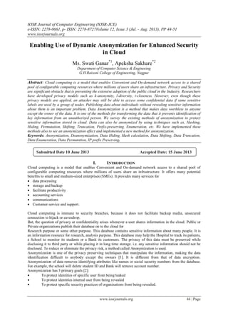 IOSR Journal of Computer Engineering (IOSR-JCE)
e-ISSN: 2278-0661, p- ISSN: 2278-8727Volume 12, Issue 3 (Jul. - Aug. 2013), PP 44-51
www.iosrjournals.org
www.iosrjournals.org 44 | Page
Enabling Use of Dynamic Anonymization for Enhanced Security
in Cloud
Ms. Swati Ganar*1
, Apeksha Sakhare*2
Department of Computer Science & Engineeing
G.H.Raisoni College of Engineering, Nagpur
Abstract: Cloud computing is a model that enables Convenient and On-demand network access to a shared
pool of configurable computing resources where millions of users share an infrastructure. Privacy and Security
are significant obstacle that is preventing the extensive adoption of the public cloud in the Industry. Researchers
have developed privacy models such as k-anonymity, l-diversity, t-closeness. However, even though these
privacy models are applied, an attacker may still be able to access some confidential data if same sensitive
labels are used by a group of nodes. Publishing data about individuals without revealing sensitive information
about them is an important problem. Data Anonymization is a method that makes data worthless to anyone
except the owner of the data. It is one of the methods for transforming the data that it prevents identification of
key information from an unauthorized person. We survey the existing methods of anonymization to protect
sensitive information stored in cloud. Data can also be anonymized by using techniques such as, Hashing,
Hiding, Permutation, Shifting, Truncation, Prefix-preserving, Enumeration, etc. We have implemented these
methods also to see an anonymization effect and implemented a new method for anonymization.
Keywords: Anonymization, Deanonymization, Data Hiding, Hash calculation, Data Shifting, Data Truncation,
Data Enumeration, Data Permutation, IP prefix Preserving.
I. INTRODUCTION
Cloud computing is a model that enables Convenient and On-demand network access to a shared pool of
configurable computing resources where millions of users share an infrastructure. It offers many potential
benefits to small and medium-sized enterprises (SMEs). It provides many services for
 data processing
 storage and backup
 facilitate productivity
 accounting services
 communications
 Customer service and support.
Cloud computing is immune to security breaches, because it does not facilitate backup media, unsecured
connection to hijack or eavesdrop.
But, the question of privacy or confidentiality arises whenever a user shares information in the cloud. Public or
Private organizations publish their database on to the cloud for
Research purpose or some other purpose. This database contains sensitive information about many people. It is
an information resource for research, analysis purpose. This database may help the Hospital to track its patients,
a School to monitor its students or a Bank its customers. The privacy of this data must be preserved while
disclosing it to third party or while placing it in long time storage. i.e. any sensitive information should not be
disclosed. To reduce or eliminate the privacy risk, a method called Anonymization is used.
Anonymization is one of the privacy preserving techniques that manipulate the information, making the data
identification difficult to anybody except the owners [1]. It is different from that of data encryption.
Anonymization of data removes identifying attributes like names or social security numbers from the database.
For example, the school will delete student ID and Bank will remove account number.
Anonymization has 3 primary goals [2]:
 To protect identities of specific user from being leaked
 To protect identities internal user from being revealed
 To protect specific security practices of organizations from being revealed.
Submitted Date 10 June 2013 Accepted Date: 15 June 2013
 