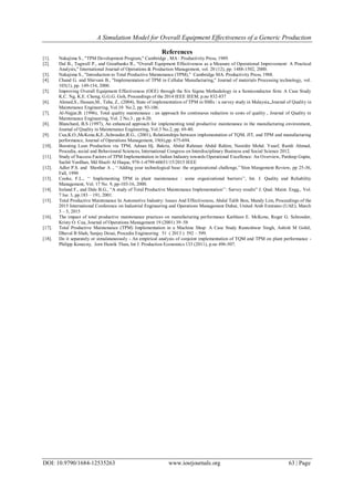 A Simulation Model for Overall Equipment Effectiveness of a Generic Production
DOI: 10.9790/1684-12535263 www.iosrjournals.org 63 | Page
References
[1]. Nakajima S., "TPM Development Program," Cambridge , MA : Productivity Press, 1989.
[2]. Dal B., Tugwell P., and Greatbanks R., "Overall Equipment Effectiveness as a Measure of Operational Improvement: A Practical
Analysis," International Journal of Operations & Production Management, vol. 20 (12), pp. 1488-1502, 2000.
[3]. Nakajima S., "Introduction to Total Productive Maintenance (TPM)," Cambridge MA: Productivity Press, 1988.
[4]. Chand G. and Shirvani B., "Implementation of TPM in Cellular Manufacturing," Journal of materials Processing technology, vol.
103(1), pp. 149-154, 2000.
[5]. Improving Overall Equipment Effectiveness (OEE) through the Six Sigma Methodology in a Semiconductor firm: A Case Study
K.C. Ng, K.E. Chong, G.G.G. Goh, Proceedings of the 2014 IEEE IEEM, p.no 832-837
[6]. Ahmed,S., Hassan,M., Taha, Z., (2004), State of implementation of TPM in SMIs : a survey study in Malaysia,,Journal of Quality in
Maintenance Engineering, Vol.10 No.2, pp. 93-106.
[7]. Al-Najjar,B. (1996), Total quality maintenance : an approach for continuous reduction in costs of quality , Journal of Quality in
Maintenance Engineering, Vol. 2 No.3 , pp 4-20.
[8]. Blanchard, B.S (1997), An enhanced approach for implementing total productive maintenance in the manufacturing environment,
Journal of Quality in Maintenance Engineering, Vol.3 No.2, pp. 69-80.
[9]. Cua,K.O.,McKone,K,E.,Schroeder,R.G., (2001), Relationships between implementation of TQM, JIT, and TPM and manufacturing
performance, Journal of Operations Management, 19(6),pp. 675-694.
[10]. Boosting Lean Production via TPM, Adnan Hj. Bakria, Abdul Rahman Abdul Rahim, Noordin Mohd. Yusof, Ramli Ahmad,
Procedia, social and Behavioural Sciences, International Congress on Interdisciplinary Business and Social Science 2012.
[11]. Study of Success Factors of TPM Implementation in Indian Industry towards Operational Excellence: An Overview, Pardeep Gupta,
Sachit Vardhan, Md Shazli Al Haque, 978-1-4799-60651/15/2015 IEEE
[12]. Adler P.S. and Shenhar A ., „„Adding your technological base: the organizational challenge,‟‟Slon Mangement Review, pp 25-36,
Fall, 1990
[13]. Cooke, F.L., „„ Implementing TPM in plant maintenance : some organizational barriers‟‟, Int. J. Quality and Reliability
Management, Vol. 17 No. 9, pp-103-16, 2000.
[14]. Ireland F., and Dale B.G., “A study of Total Productive Maintenance Implementation‟‟: Survey results” J. Qual. Maint. Engg., Vol.
7 Iss: 3, pp.183 – 191, 2001.
[15]. Total Productive Maintenance In Automotive Industry: Issues And Effectiveness, Abdul Talib Bon, Mandy Lim, Proceedings of the
2015 International Conference on Industrial Engineering and Operations Management Dubai, United Arab Emirates (UAE), March
3 – 5, 2015
[16]. The impact of total productive maintenance practices on manufacturing performance Kathleen E. McKone, Roger G. Schroeder,
Kristy O. Cua, Journal of Operations Management 19 (2001) 39–58
[17]. Total Productive Maintenance (TPM) Implementation in a Machine Shop: A Case Study Ranteshwar Singh, Ashish M Gohil,
Dhaval B Shah, Sanjay Desai, Procedia Engineering 51 ( 2013 ) 592 – 599.
[18]. Do it separately or simulataneously - An empirical analysis of conjoint implementation of TQM and TPM on plant performance -
Philipp Konecny, Jorn Henrik Thun, Int J. Production Economics 133 (2011), p.no 496-507.
 