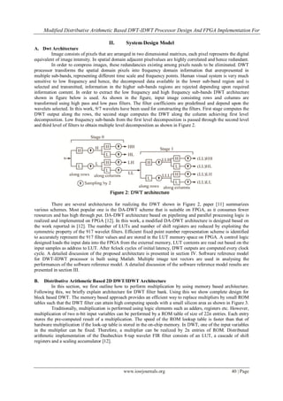 Modified Distributive Arithmetic Based DWT-IDWT Processor Design And FPGA Implementation For
www.iosrjournals.org 40 | Page
II. System Design Model
A. Dwt Architecture
Image consists of pixels that are arranged in two dimensional matrixes, each pixel represents the digital
equivalent of image intensity. In spatial domain adjacent pixelvalues are highly correlated and hence redundant.
In order to compress images, these redundancies existing among pixels needs to be eliminated. DWT
processor transforms the spatial domain pixels into frequency domain information that arerepresented in
multiple sub-bands, representing different time scale and frequency points. Human visual system is very much
sensitive to low frequency and hence, the decomposed data available in the lower sub-band region and is
selected and transmitted, information in the higher sub-bands regions are rejected depending upon required
information content. In order to extract the low frequency and high frequency sub-bands DWT architecture
shown in figure below is used. As shown in the figure, input image consisting rows and columns are
transformed using high pass and low pass filters. The filter coefficients are predefmed and depend upon the
wavelets selected. In this work, 9/7 wavelets have been used for constructing the filters. First stage computes the
DWT output along the rows, the second stage computes the DWT along the column achieving first level
decomposition. Low frequency sub-bands from the first level decomposition is passed through the second level
and third level of filters to obtain multiple level decomposition as shown in Figure 2.
There are several architectures for realizing the DWT shown in Figure 2, paper [11] summarizes
various schemes. Most popular one is the DA-DWT scheme that is suitable on FPGA, as it consumes fewer
resources and has high through put. DA-DWT architecture based on pipelining and parallel processing logic is
realized and implemented on FPGA [12]. In this work, a modified DA-DWT architecture is designed based on
the work reported in [12]. The number of LUTs and number of shift registers are reduced by exploiting the
symmetric property of the 917 wavelet filters. Efficient fixed point number representation scheme is identified
to accurately represent the 917 filter values and are stored in the LUT memory space on FPGA. A control logic
designed loads the input data into the FPGA from the external memory, LUT contents are read out based on the
input samples as address to LUT. After 8clock cycles of initial latency, DWT outputs are computed every clock
cycle. A detailed discussion of the proposed architecture is presented in section IV. Software reference model
for DWT-IDWT processor is built using Matlab. Multiple image test vectors are used in analysing the
performances of the software reference model. A detailed discussion of the software reference model results are
presented in section III.
B. Distributive Arithmetic Based 2D DWT/IDWT Architecture
In this section, we first outline how to perform multiplication by using memory based architecture.
Following this, we briefly explain architecture for DWT filter bank. Using this we show complete design for
block based DWT. The memory based approach provides an efficient way to replace multipliers by small ROM
tables such that the DWT filter can attain high computing speeds with a small silicon area as shown in Figure 3.
Traditionally, multiplication is performed using logic elements such as adders, registers etc. However,
multiplication of two n-bit input variables can be performed by a ROM table of size of 22n entries. Each entry
stores the pre-computed result of a multiplication. The speed of the ROM lookup table is faster than that of
hardware multiplication if the look-up table is stored in the on-chip memory. In DWT, one of the input variables
in the multiplier can be fixed. Therefore, a multiplier can be realized by 2n entries of ROM. Distributed
arithmetic implementation of the Daubechies 8-tap wavelet FIR filter consists of an LUT, a cascade of shift
registers and a scaling accumulator [12].
 