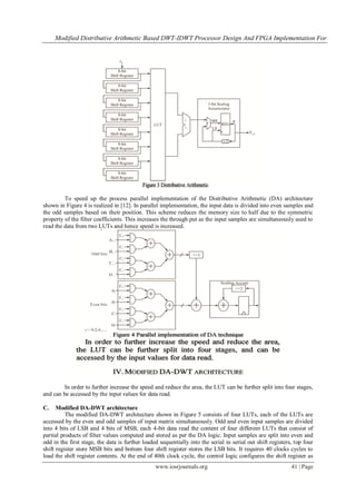 Modified Distributive Arithmetic Based DWT-IDWT Processor Design And FPGA Implementation For
www.iosrjournals.org 41 | Page
To speed up the process parallel implementation of the Distributive Arithmetic (DA) architecture
shown in Figure 4 is realized in [12]. In parallel implementation, the input data is divided into even samples and
the odd samples based on their position. This scheme reduces the memory size to half due to the symmetric
property of the filter coefficients. This increases the through put as the input samples are simultaneously used to
read the data from two LUTs and hence speed is increased.
In order to further increase the speed and reduce the area, the LUT can be further split into four stages,
and can be accessed by the input values for data read.
C. Modified DA-DWT architecture
The modified DA-DWT architecture shown in Figure 5 consists of four LUTs, each of the LUTs are
accessed by the even and odd samples of input matrix simultaneously. Odd and even input samples are divided
into 4 bits of LSB and 4 bits of MSB, each 4-bit data read the content of four different LUTs that consist of
partial products of filter values computed and stored as per the DA logic. Input samples are split into even and
odd in the first stage, the data is further loaded sequentially into the serial in serial out shift registers, top four
shift register store MSB bits and bottom four shift register stores the LSB bits. It requires 40 clocks cycles to
load the shift register contents. At the end of 40th clock cycle, the control logic configures the shift register as
 