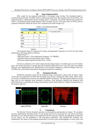 Modified Distributive Arithmetic Based DWT-IDWT Processor Design And FPGA Implementation For
www.iosrjournals.org 43 | Page
III. Fpga Implementation
HDL model for the proposed architecture is developed using Verilog. The developed model is
simulated using test bench. The HDL model is synthesized using Xilinx ISE targeting Virtex II-pro FPGA. The
proposed design is implemented and the synthesis report is generated. The results obtained are presented in
Table 2. The proposed design implemented on FPGA occupies only 6% of the total slices on FPGA, thus the
proposed architecture reduces the area by 30% compared to the earlier designs [12].
TABLE 2 SYNTHESIS REPORT
The proposed design IS optimized for timmg, and appropnate constraints are set for the best timing
performances, the timing report is as follows:
• Speed Grade: -7
• Minimum period: 7.475ns (Maximum Frequency: 133.786MHz)
• Minimum input arrival time before clock: 2.226ns
• Maximum output required time after clock: 3.293ns
The device utilization is 6%, which implies that the design requires 1.8 million gates out of 30 million
gates. This ensures that there is enough space for the further improvement and 3 also more space for multiple
functions to be implemented on the selected FPGA. The maximum frequency at which the design works is at
134 MHz; this can be further improved by changing the architecture complexity.
IV. Simulation Results
Model-Sim simulation results for the proposed design is presented in below array of figures. Input
vectors that were obtained from MATLAB test inputs were used for validating the HDL results. Input vectors
are stored in an ROM and are read into the modified DADWT architecture. The decomposed outputs are stored
back and are also displayed using simulation waveforms. From theresults obtained and compared with
MATLAB results it sound that the software and hardware results match and hence validates thefunctionality of
the proposed approach.
V. Conclusions
The Discrete Wavelet Transform provides a multiresolution representation of images. The transform
has been implemented using filter banks. For the design, based on the constraints the area, power and timing
performance were obtained. Based on the application and the constraints imposed, the appropriate architecture
can be chosen. For the Daubechies 2, the poly-phase architecture, with modified DA technique was
implemented. The latency of the proposed architecture is 44 clock cycles and throughput is 4 clock cycles, and
 