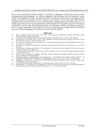 Modified Distributive Arithmetic Based DWT-IDWT Processor Design And FPGA Implementation For
www.iosrjournals.org 44 | Page
hence is twice faster than the reference design. It is seen that, in applications, which require low area, power
consumption, and high throughput, e.g., real-time applications, the poly-phase with DA architecture is more
suitable. The biorthogonal wavelets, with different number of coefficients in the low pass and high pass filters,
increase the number of operations and the complexity of the design, but they have better SNR than the
orthogonal filters. First, the code was written in Verilog HDL and implemented on the FPGA using a 32 x 32
random image. Then, the code was taken through the ASIC design flow. For the ASIC design flow, 8x8 memory
considered to store the image. This architecture enables fast computation of DWT with parallel processing. It
has low memory requirements and consumes low power. By using the same concepts which are mentioned
above are useful in designing the Inverse Discrete Wavelet Transform (IDWT).
References
[1] David S. Taubman, Michael W. Marcellin - JPEG 2000 – Image compression, fundamentals, standards and practice", Kluwer
academic publishers, Second printing - 2002.
[2] G. Knowles, "VLSI Architecture for the Discrete Wavelet Transform," Electronics Letters, vo1.26, pp. 1184-1185,1990.
[3] M, Vishwanath, R. M. Owens, and M. 1. Irwin, "VLSI Architectures for the Discrete Wavelet Transform," IEEE Trans. Circuits
And Systems II, vol. 42, no. 5, pp. 305-316, May. 1995.
[4] AS. Lewis and G. Knowles, "VLSI Architectures for 2-D Daubechies Wavelet Transform without MUltipliers".Electron Letter,
vo1.27, pp. 171-173, Jan 1991.
[5] K.K. Parhi and T. Nishitani "VLSI Architecture for Discrete Wavelet Transform", IEEE Trans. VLSI Systems, vol. 1, pp. 191-202,
June 1993.
[6] M. Vishwanath, R.M. Owens and MJ. Irwin, "VLSI Architecture for the Discrete Wavelet Transform", IEEE Trans. Circuits and
Systems, vol. 42, pp. 305-316, May 1996.
[7] C. Chakrabarti and M. Vishwanath, "Architectures for Wavelet Transforms: A Syrvey", Journal of VLSI Signal Processing, Kulwer,
vol.lO, pp. 225-236,1995.
[8] David S. Tabman and Michael W. Marcelliun, "JPEG 2000 – Image Compression, Fundamentals, Standards and Practice", Kulwer
Academic Publishers, Second printing 2002.
[9] CharilaosChristopoulos, AthanassiosSkodras, and TouradjEbrahimi - "THE JPEG2000 STILL IMAGE CODING SYSTEM – AN
OVERVIEW", Published in IEEE Transactions on Consumer Electronics, Vol. 46, No. 4, pp. 1103-1127, November 2000.
[10] MajidRannani and Rajan Joshi, "An Overview of the JPEG2000 Still Image Compression Standard", Signal Processing, Image
Communication, vol. 17, pp. 3-48, 2002.
[11] Cyril Prsanna Raj and Cittibabu, Pipelined OCT for image compression, SASTech Journal, Vol. 7, pp. 34-38, 2007
[12] Nagabushanam, Cyril Prasanna Raj P, Ramachandran, "Design and implementation of Parallel and Pipelnined Distributive
Arithmetic based Discrete Wavelet Transform IP core", EJSR, Vo .. 35, No. 3, pp. 378-392,2009.
 