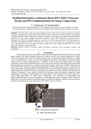 IOSR Journal of Computer Engineering (IOSR-JCE)
e-ISSN: 2278-0661, p- ISSN: 2278-8727Volume 12, Issue 5 (Jul. - Aug. 2013), PP 39-44
www.iosrjournals.org
www.iosrjournals.org 39 | Page
Modified Distributive Arithmetic Based DWT-IDWT Processor
Design and FPGA Implementation for Image Compression
J. VaraPrasad1
, K.ChandraSekar2
1(M.TechStudent(VLSI), Department Of ECE, S.S.I.T.S Engineering College, Rayachoty, Kadapa,A.P. India.).
2(Associate Professor, Department Of ECE, S.S.I.T.S Engineering College, Rayachoty, Kadapa,A.P. India.).
Abstract: One of the major image processing techniques that is widely used in medical, automotive, consumer
and military applications is image compression. Discrete wavelet transforms is the most popular transformation
technique adopted for image compression. Complexity of DWT is always high due to large number of arithmetic
operations. In this work a modified Distributive Arithmetic based DWT architecture is proposed and is
implemented on FPGA. The modified approach consumes area of 6% on Spartan-III pro FPGA and operates at
134 MHz. The modified DA-DWT architecture has a latency of 44 clock cycles and a throughput of 4 clock
cycles. This design is twice faster than the reference design and is thus suitable for applications that require
high speed image processing algorithms.
Keywords: Discrete Wavelet Transforms (DWT), Distributive Arithmetic (DA), Poly-phase structure, and
convolution.
I. Introduction
Technological growth of semiconductor industry has led to unprecedented demand for low power, high
speed complex and reliable integrated circuits for medical, defence and consumer applications. Today's
electronic equipment comes with user friendly interfaces such as keypads and graphical displays. As images
convey more information to a user, it is many of the equipment today have image displays and interfaces. Image
storage on these smaller, handled devices is a challenge as they occupy huge storage space; also image
transmission requires higher bandwidth. Hence most of the signal processing technologies today has dedicated
hardware that act as co-processors to compress and decompress images. In this work, a reliable, high speed, low
power DWT-IDWT processor is designed and implemented on FPGA which can be used as a co-processor for
image compression and decompression. The Discrete Wavelet Transform (DWT) is being increasingly used for
image coding. This is because the DWT can decompose the signals into different sub-bands with both time and
frequency information. It also supports features like progressive image transmission, compressed image
manipulation, and region of interest coding [1]. Recently several VLSI architectures have been proposed to
realize single chip designs for DWT [2]-[7]. Traditionally, such algorithms are implemented using
programmable DSP chips for low-rate applications, or VLSI application specific integrated circuits (ASICs) for
higher rates. In wavelet transforms, the original signal is divided into frequency resolution and time resolution
contents. The decomposition of the image using 2-level DWT is shown in Figure 1.
 