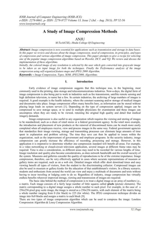IOSR Journal of Computer Engineering (IOSR-JCE)
e-ISSN: 2278-0661, p- ISSN: 2278-8727 Volume 13, Issue 2 (Jul. - Aug. 2013), PP 52-56
www.iosrjournals.org
www.iosrjournals.org 52 | Page
A Study of Image Compression Methods
ANJU
M.Tech(CSE), Hindu College Of Engineering
Abstract: Image compression is now essential for applications such as transmission and storage in data bases.
In this paper we review and discuss about the image compression, need of compression, its principles, and types
of compression and various algorithm of image compression. This paper attempts to give a recipe for selecting
one of the popular image compression algorithms based on Wavelet, DCT, and VQ. We review and discuss the
implementation of these algorithms.
Initially, the colored image of any resolution is selected by the user which gets converted into grayscale image
to be taken as an input image for both the techniques. Finally the Performance analysis of the image
compression using self organized feature maps and JPEG 2000 Algorithm.
Keywords: - Image Compression, Types, SOM, JPEG2000, Algorithms.
I. Introduction
Early evidence of image compression suggests that this technique was, in the beginning, most
commonly used in the printing, data storage and telecommunications industries. Now-a-days, the digital form of
image compression is also being put to work in industries such as fax transmission, satellite remote sensing and
high definition television, to name but a few. In certain industries, the archiving of large numbers of images is
required. A good example is the health industry, where the constant scanning and/or storage of medical images
and documents take place. Image compression offers many benefits here, as information can be stored without
placing large loads on system servers [1]. Depending on the type of compression applied, images can be
compressed to save storage space, or to send to multiple physicians for examination and these images can
uncompress when they are ready to be viewed, retaining the original high quality and detail that medical
imagery demands.
Image compression is also useful to any organization which requires the viewing and storing of images
to be standardized, such as a chain of retail stores or a federal government agency. In the retail store example,
the introduction and placement of new products or the removal of discontinued items can be much more easily
completed when all employees receive, view and process images in the same way. Federal government agencies
that standardize their image viewing, storage and transmitting processes can eliminate large amounts of time
spent in explanation and problem solving. The time they save can then be applied to issues within the
organization, such as the improvement of government and employee programs. In the security industry, image
compression can greatly increase the efficiency of recording, processing and storage. However, in this
application it is imperative to determine whether one compression standard will benefit all areas. For example,
in a video networking or closed-circuit television application, several images at different frame rates may be
required. Time is also a consideration, as different areas may need to be recorded for various lengths of time.
Image resolution and quality also become considerations, as does network bandwidth and the overall security of
the system. Museums and galleries consider the quality of reproductions to be of the extreme importance. Image
compression, therefore, can be very effectively applied in cases where accurate representations of museum or
gallery items are required, such as on a web site. Detailed images which offer short download times and easy
viewing benefit all types of visitors, from the student to the discriminating collector. Compressed images can
also be used in museum or gallery kiosks for the education of that establishment's visitors. In a library scenario,
students and enthusiasts from around the world can view and enjoy a multitude of documents and texts without
having to incur traveling or lodging costs to do so. Regardless of industry, image compression has virtually
endless benefits wherever improved storage, viewing and transmission of images are required.
The basic idea behind the method of compression is to treat a digital image as an array of numbers i.e.,
a matrix. Each image consists of a fairly large number of little squares called pixels (picture elements). The
matrix corresponding to a digital image assigns a whole number to each pixel. For example, in the case of a
256x256 pixel gray scale image, the image is stored as a 256x256 matrix, with each element of the matrix being
a whole number ranging from 0 (for black) to 225 (for white). The JPEG compression technique divides an
image into 8x8 blocks and assigns a matrix to each block [9].
There are two types of image compression algorithm which can be used to compress the image: Lossless
Compression Algorithm & Lossy Compression Algorithm.
 