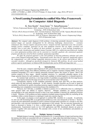 IOSR Journal of Computer Engineering (IOSR-JCE)
e-ISSN: 2278-0661, p- ISSN: 2278-8727Volume 13, Issue 4 (Jul. - Aug. 2013), PP 44-52
www.iosrjournals.org
www.iosrjournals.org 44 | Page
A Novel Learning Formulation ina unifiedMin-Max Framework
for Computer Aided Diagnosis
K. Sree Kanth 1
Arun.Ganji 2
V. SatyaNarayana 3
1
M.Tech, Professional Member, IEEE ,Assistant Professor, Department of IT, Vignana Bharathi Institute of
Technology, JNTU-H Hyderabad, India
2
M.Tech. (Ph.D.) Research Scholar, KLU, Assistant Professor, Department of CSE, Vignana Bharathi Institute
of Technology, JNTU-H Hyderabad, India
3
M.Tech. (Ph.D.) Research Scholar, JNTU-H, Professor, Department of CSE, Aurora’s Engineering College,
JNTU-H Hyderabad, India
Abstract: The computer aided diagnosis (CAD) problems of detecting potentially diseased structures from
medical images are typically distinguished by the following challenging characteristics: extremely
unbalanced data between negative and positive classes; stringent real-time requirement of on- line execution;
multiple positive candidates generated for the same malignant structure that are highly correlated and
spatially close to each other. To address all these problems, we propose a novel learning formulation to
combine cascade classification and multiple instance learning (MIL) in a unified min-max framework, leading
to a joint optimization problem which can be converted to a tractable quadratic ally constrained quadratic
program and efficiently solved by block-coordinate optimization algorithms.
We apply the proposed approach to the CAD problems of detecting pulmonary embolism and colon
cancer from computed tomography images. Experimental results show that our approach significantly reduces
the computational cost while yielding comparable detection accuracy to the current state-of-the-art MIL or
cascaded classifiers. Although not specifically designed for balanced MIL problems, the pro- posed method
achieves superior performance on balanced MIL benchmark data such as MUSK and image data sets
I. Introduction
Over the years, computer aided diagnosis (CAD) systems have been widely used to assist physicians in
interpreting medical images from different modalities such as magnetic resonance imaging (MRI), X-ray, and
computed tomography (CT) and to identify potentially diseased regions like lesions or tumors. Most CAD
systems comprise of three stages: identify candidate structures, i.e., potentially unhealthy regions, in the
image; generate features for each candidate; classify each candidate as normal (negative) or diseased (positive).
To maintain high sensitivity, a very large number of candidates are generated in the first stage because
anymalignantregions missed at this stage can never be recovered later in the CAD system.
Consequently, majority of the candidates generated, typically more than 99%, are false positives,
which makes the data extremely unbalanced. In this situation, cascaded classifiers can be used to speed up
candidate classification by quickly discarding numerous negative samples with low-cost features at early stages
and spending more computation on promising disease-like candidates [15].
Moreover, for CAD data, a candidate is labeled as positive if it is sufficiently close to a radiologist’s
mark (ground truth) and labeled as negative otherwise. Multiple candidates are usually generated
corresponding to the same abnormal structure so that if any such candidate is detected, the underlying structure
is found. Therefore, CAD problems are better modeled as multiple instance learning (MIL) by enclosing all the
candidates within a certain distance to a radiologist’s mark into a positive bag [6].
In this paper, we propose a novel approach to combine MIL classifiers in a cascade. In particular,
we start out with formulating MIL as an optimization problem in a min- max framework in Section 2. Section 3
reviews the joint optimization principle [5] used to construct all hyper plane classifiers of a cascade in one shot,
and describes a new min-max formulation for optimization of the cascade. The two min-max frameworks are
fused as discussed in Section 4 to form a unified approach that optimizes a cascade of MIL classifiers
simultaneously. Experimental results on two CAD applications and MIL benchmark datasets are given in
Section 5 together with some discussion. We conclude with a review of our contributions and potential ex-
tensions in Section 6.
II. Multiple Instance Learning
Multiple Instance Learning, originallyformalized by [4], is a generalization of supervised learning where
the training class labels are associated with sets of instances, i.e., bags, rather than individual instances. A bag is
labeled positive if at least one instance in it is positive and negative if all the instances in it are negative. The
 